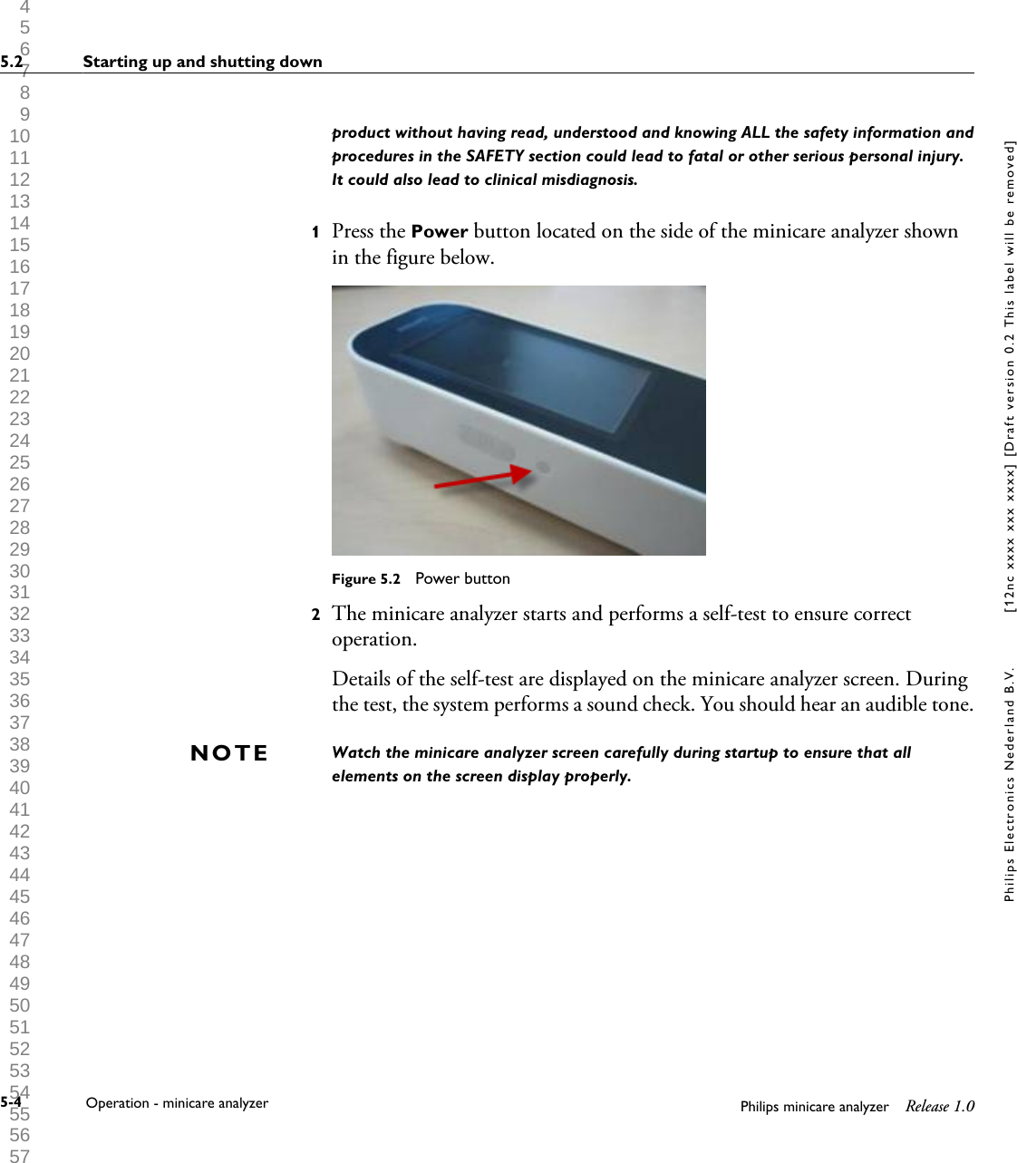  1 2 3 4 5 6 7 8 9 10 11 12 13 14 15 16 17 18 19 20 21 22 23 24 25 26 27 28 29 30 31 32 33 34 35 36 37 38 39 40 41 42 43 44 45 46 47 48 49 50 51 52 53 54 55 56 57 58 59 60 product without having read, understood and knowing ALL the safety information andprocedures in the SAFETY section could lead to fatal or other serious personal injury.It could also lead to clinical misdiagnosis.1Press the Power button located on the side of the minicare analyzer shownin the figure below.Figure 5.2  Power button2The minicare analyzer starts and performs a self-test to ensure correctoperation.Details of the self-test are displayed on the minicare analyzer screen. Duringthe test, the system performs a sound check. You should hear an audible tone.Watch the minicare analyzer screen carefully during startup to ensure that allelements on the screen display properly.NOTE5.2 Starting up and shutting down5-4 Operation - minicare analyzer Philips minicare analyzer Release 1.0Philips Electronics Nederland B.V. [12nc xxxx xxx xxxx] [Draft version 0.2 This label will be removed]