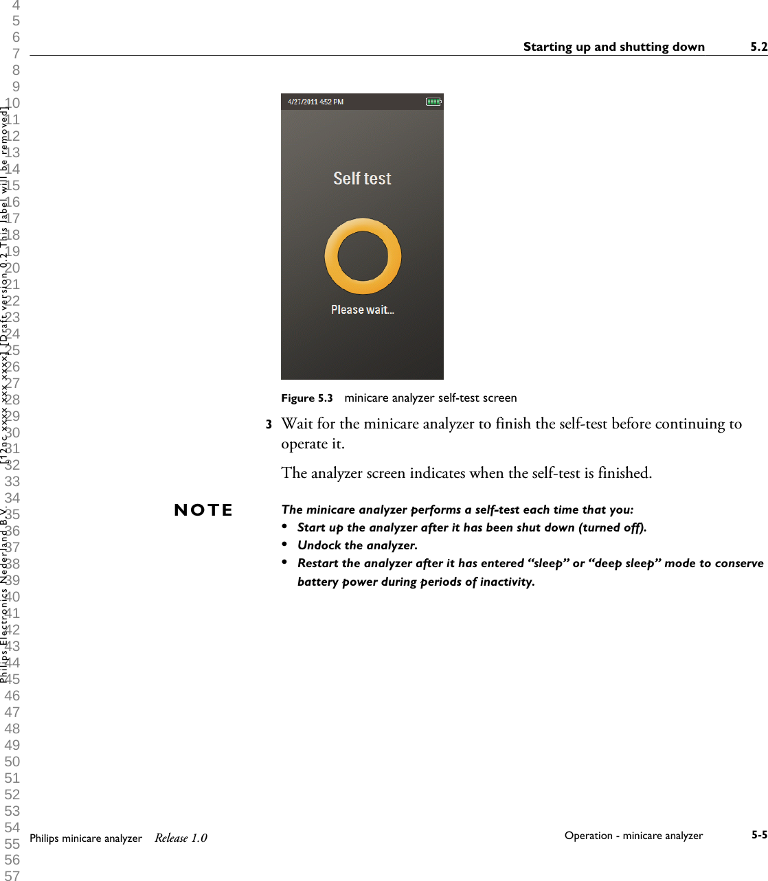  1 2 3 4 5 6 7 8 9 10 11 12 13 14 15 16 17 18 19 20 21 22 23 24 25 26 27 28 29 30 31 32 33 34 35 36 37 38 39 40 41 42 43 44 45 46 47 48 49 50 51 52 53 54 55 56 57 58 59 60 Figure 5.3  minicare analyzer self-test screen3Wait for the minicare analyzer to finish the self-test before continuing tooperate it.The analyzer screen indicates when the self-test is finished.The minicare analyzer performs a self-test each time that you:&bull;Start up the analyzer after it has been shut down (turned off).&bull;Undock the analyzer.&bull;Restart the analyzer after it has entered &ldquo;sleep&rdquo; or &ldquo;deep sleep&rdquo; mode to conservebattery power during periods of inactivity.NOTEStarting up and shutting down 5.2Philips minicare analyzer Release 1.0 Operation - minicare analyzer 5-5Philips Electronics Nederland B.V. [12nc xxxx xxx xxxx] [Draft version 0.2 This label will be removed]