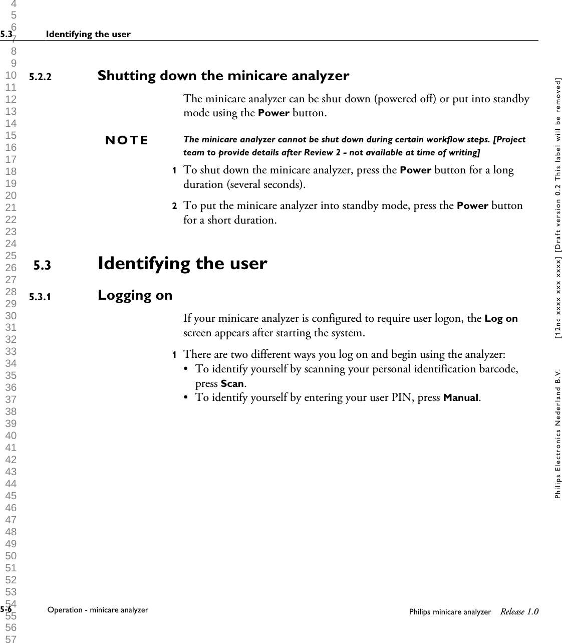  1 2 3 4 5 6 7 8 9 10 11 12 13 14 15 16 17 18 19 20 21 22 23 24 25 26 27 28 29 30 31 32 33 34 35 36 37 38 39 40 41 42 43 44 45 46 47 48 49 50 51 52 53 54 55 56 57 58 59 60 Shutting down the minicare analyzerThe minicare analyzer can be shut down (powered off) or put into standbymode using the Power button.The minicare analyzer cannot be shut down during certain workflow steps. [Projectteam to provide details after Review 2 - not available at time of writing]1To shut down the minicare analyzer, press the Power button for a longduration (several seconds).2To put the minicare analyzer into standby mode, press the Power buttonfor a short duration.Identifying the userLogging onIf your minicare analyzer is configured to require user logon, the Log onscreen appears after starting the system.1There are two different ways you log on and begin using the analyzer:&bull;To identify yourself by scanning your personal identification barcode,press Scan.&bull; To identify yourself by entering your user PIN, press Manual.5.2.2NOTE5.35.3.15.3 Identifying the user5-6 Operation - minicare analyzer Philips minicare analyzer Release 1.0Philips Electronics Nederland B.V. [12nc xxxx xxx xxxx] [Draft version 0.2 This label will be removed]