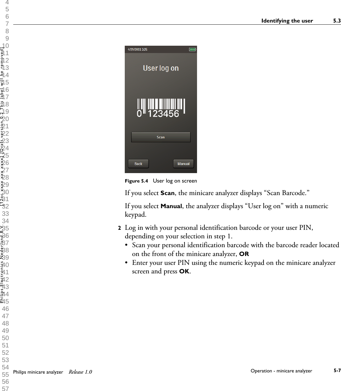  1 2 3 4 5 6 7 8 9 10 11 12 13 14 15 16 17 18 19 20 21 22 23 24 25 26 27 28 29 30 31 32 33 34 35 36 37 38 39 40 41 42 43 44 45 46 47 48 49 50 51 52 53 54 55 56 57 58 59 60 Figure 5.4  User log on screenIf you select Scan, the minicare analyzer displays &ldquo;Scan Barcode.&rdquo;If you select Manual, the analyzer displays &ldquo;User log on&rdquo; with a numerickeypad.2Log in with your personal identification barcode or your user PIN,depending on your selection in step 1.&bull; Scan your personal identification barcode with the barcode reader locatedon the front of the minicare analyzer, OR&bull; Enter your user PIN using the numeric keypad on the minicare analyzerscreen and press OK.Identifying the user 5.3Philips minicare analyzer Release 1.0 Operation - minicare analyzer 5-7Philips Electronics Nederland B.V. [12nc xxxx xxx xxxx] [Draft version 0.2 This label will be removed]