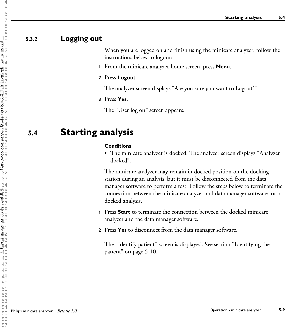  1 2 3 4 5 6 7 8 9 10 11 12 13 14 15 16 17 18 19 20 21 22 23 24 25 26 27 28 29 30 31 32 33 34 35 36 37 38 39 40 41 42 43 44 45 46 47 48 49 50 51 52 53 54 55 56 57 58 59 60 Logging outWhen you are logged on and finish using the minicare analyzer, follow theinstructions below to logout:1From the minicare analyzer home screen, press Menu.2Press LogoutThe analyzer screen displays &ldquo;Are you sure you want to Logout?&rdquo;3Press Yes.The &ldquo;User log on&rdquo; screen appears.Starting analysisConditions&bull;The minicare analyzer is docked. The analyzer screen displays &ldquo;Analyzerdocked&rdquo;.The minicare analyzer may remain in docked position on the dockingstation during an analysis, but it must be disconnected from the datamanager software to perform a test. Follow the steps below to terminate theconnection between the minicare analyzer and data manager software for adocked analysis.1Press Start to terminate the connection between the docked minicareanalyzer and the data manager software.2Press Yes to disconnect from the data manager software.The &ldquo;Identify patient&rdquo; screen is displayed. See section &ldquo;Identifying thepatient&rdquo; on page 5-10.5.3.25.4Starting analysis 5.4Philips minicare analyzer Release 1.0 Operation - minicare analyzer 5-9Philips Electronics Nederland B.V. [12nc xxxx xxx xxxx] [Draft version 0.2 This label will be removed]