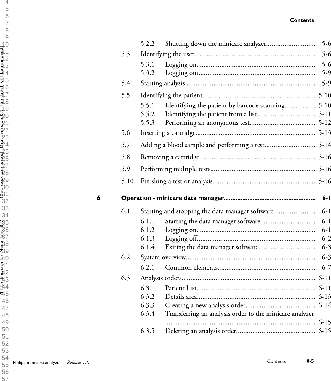  1 2 3 4 5 6 7 8 9 10 11 12 13 14 15 16 17 18 19 20 21 22 23 24 25 26 27 28 29 30 31 32 33 34 35 36 37 38 39 40 41 42 43 44 45 46 47 48 49 50 51 52 53 54 55 56 57 58 59 60 5.2.2 Shutting down the minicare analyzer........................... 5-65.3 Identifying the user.................................................................... 5-65.3.1 Logging on................................................................... 5-65.3.2 Logging out................................................................. 5-95.4 Starting analysis......................................................................... 5-95.5 Identifying the patient............................................................... 5-105.5.1 Identifying the patient by barcode scanning................. 5-105.5.2 Identifying the patient from a list................................. 5-115.5.3 Performing an anonymous test..................................... 5-125.6 Inserting a cartridge................................................................... 5-135.7 Adding a blood sample and performing a test............................ 5-145.8 Removing a cartridge................................................................. 5-165.9 Performing multiple tests........................................................... 5-165.10 Finishing a test or analysis.......................................................... 5-16Operation - minicare data manager......................................................6 6-16.1 Starting and stopping the data manager software....................... 6-16.1.1 Starting the data manager software............................... 6-16.1.2 Logging on................................................................... 6-16.1.3 Logging off.................................................................. 6-26.1.4 Exiting the data manager software................................ 6-36.2 System overview......................................................................... 6-36.2.1 Common elements....................................................... 6-76.3 Analysis orders........................................................................... 6-116.3.1 Patient List................................................................... 6-116.3.2 Details area.................................................................. 6-136.3.3 Creating a new analysis order....................................... 6-146.3.4 Transferring an analysis order to the minicare analyzer.................................................................................... 6-156.3.5 Deleting an analysis order............................................ 6-15ContentsPhilips minicare analyzer Release 1.0 Contents 0-5Philips Electronics Nederland B.V. [12nc xxxx xxx xxxx] [Draft version 0.2 This label will be removed]
