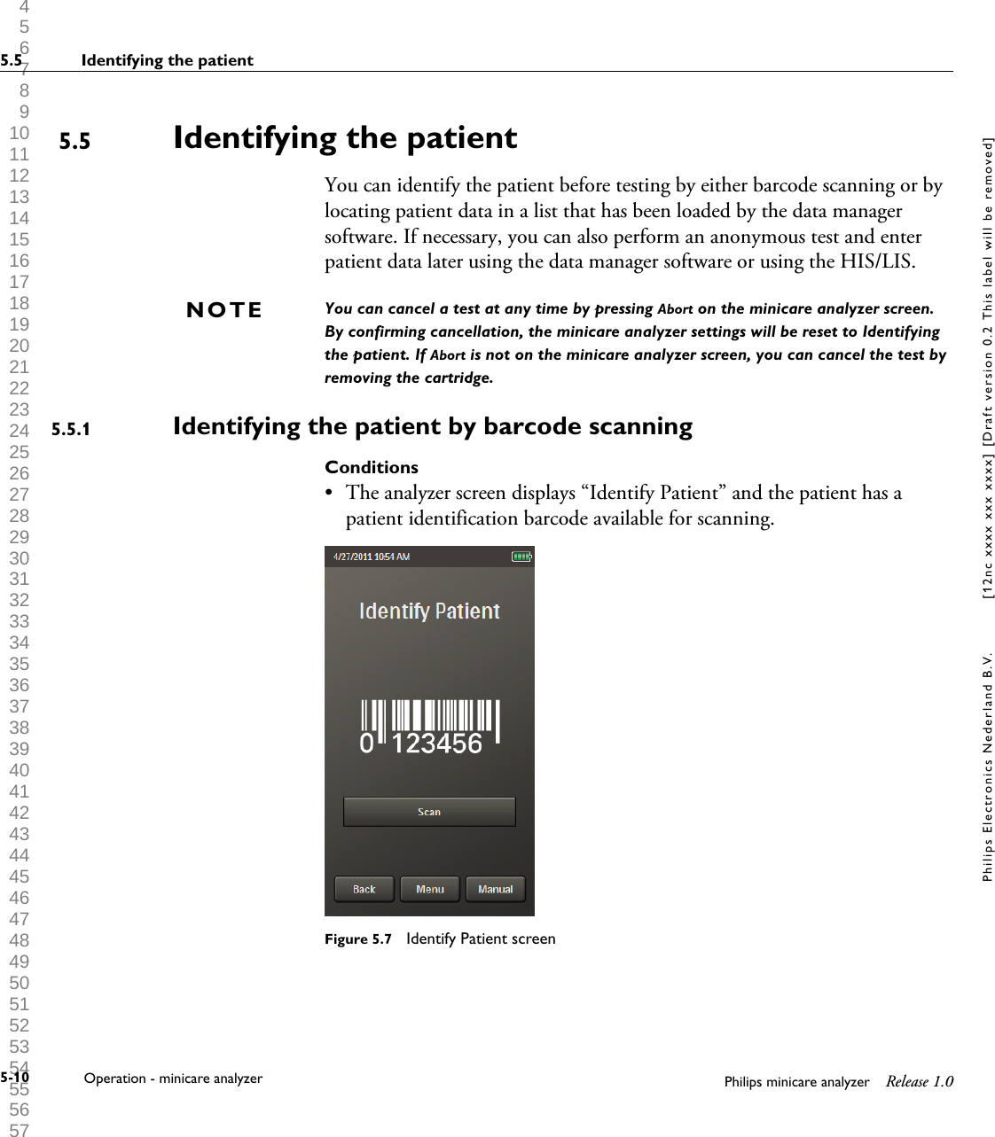  1 2 3 4 5 6 7 8 9 10 11 12 13 14 15 16 17 18 19 20 21 22 23 24 25 26 27 28 29 30 31 32 33 34 35 36 37 38 39 40 41 42 43 44 45 46 47 48 49 50 51 52 53 54 55 56 57 58 59 60 Identifying the patientYou can identify the patient before testing by either barcode scanning or bylocating patient data in a list that has been loaded by the data managersoftware. If necessary, you can also perform an anonymous test and enterpatient data later using the data manager software or using the HIS/LIS.You can cancel a test at any time by pressing Abort on the minicare analyzer screen.By confirming cancellation, the minicare analyzer settings will be reset to Identifyingthe patient. If Abort is not on the minicare analyzer screen, you can cancel the test byremoving the cartridge.Identifying the patient by barcode scanningConditions&bull;The analyzer screen displays &ldquo;Identify Patient&rdquo; and the patient has apatient identification barcode available for scanning.Figure 5.7  Identify Patient screen5.5NOTE5.5.15.5 Identifying the patient5-10 Operation - minicare analyzer Philips minicare analyzer Release 1.0Philips Electronics Nederland B.V. [12nc xxxx xxx xxxx] [Draft version 0.2 This label will be removed]