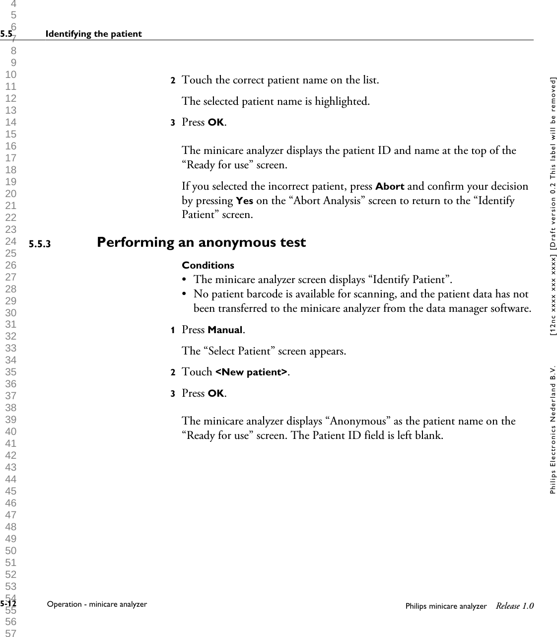  1 2 3 4 5 6 7 8 9 10 11 12 13 14 15 16 17 18 19 20 21 22 23 24 25 26 27 28 29 30 31 32 33 34 35 36 37 38 39 40 41 42 43 44 45 46 47 48 49 50 51 52 53 54 55 56 57 58 59 60 2Touch the correct patient name on the list.The selected patient name is highlighted.3Press OK.The minicare analyzer displays the patient ID and name at the top of the&ldquo;Ready for use&rdquo; screen.If you selected the incorrect patient, press Abort and confirm your decisionby pressing Yes on the &ldquo;Abort Analysis&rdquo; screen to return to the &ldquo;IdentifyPatient&rdquo; screen.Performing an anonymous testConditions&bull;The minicare analyzer screen displays &ldquo;Identify Patient&rdquo;.&bull; No patient barcode is available for scanning, and the patient data has notbeen transferred to the minicare analyzer from the data manager software.1Press Manual.The &ldquo;Select Patient&rdquo; screen appears.2Touch <New patient>.3Press OK.The minicare analyzer displays &ldquo;Anonymous&rdquo; as the patient name on the&ldquo;Ready for use&rdquo; screen. The Patient ID field is left blank.5.5.35.5 Identifying the patient5-12 Operation - minicare analyzer Philips minicare analyzer Release 1.0Philips Electronics Nederland B.V. [12nc xxxx xxx xxxx] [Draft version 0.2 This label will be removed]
