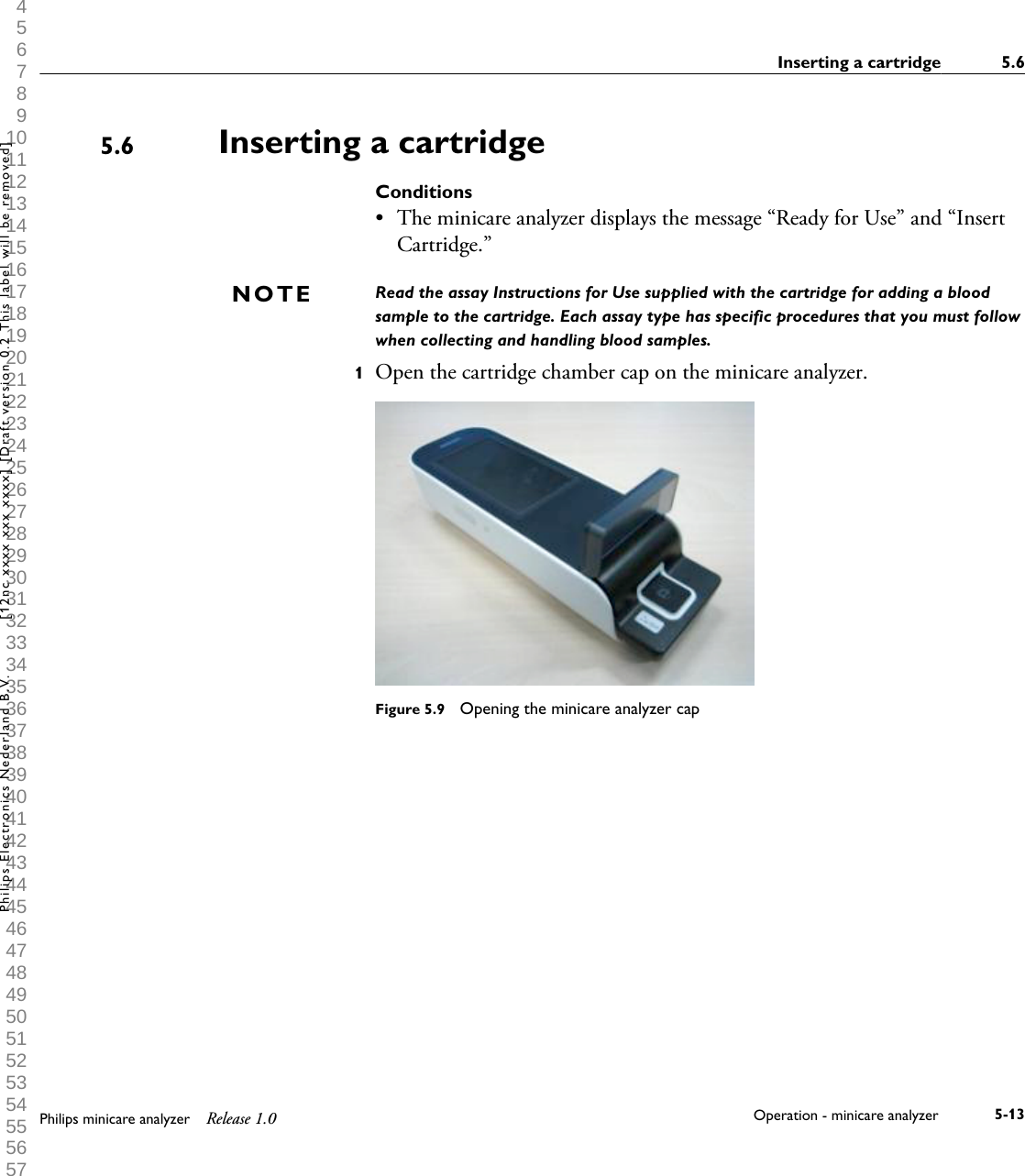  1 2 3 4 5 6 7 8 9 10 11 12 13 14 15 16 17 18 19 20 21 22 23 24 25 26 27 28 29 30 31 32 33 34 35 36 37 38 39 40 41 42 43 44 45 46 47 48 49 50 51 52 53 54 55 56 57 58 59 60 Inserting a cartridgeConditions&bull;The minicare analyzer displays the message &ldquo;Ready for Use&rdquo; and &ldquo;InsertCartridge.&rdquo;Read the assay Instructions for Use supplied with the cartridge for adding a bloodsample to the cartridge. Each assay type has specific procedures that you must followwhen collecting and handling blood samples.1Open the cartridge chamber cap on the minicare analyzer.Figure 5.9  Opening the minicare analyzer cap5.6NOTEInserting a cartridge 5.6Philips minicare analyzer Release 1.0 Operation - minicare analyzer 5-13Philips Electronics Nederland B.V. [12nc xxxx xxx xxxx] [Draft version 0.2 This label will be removed]