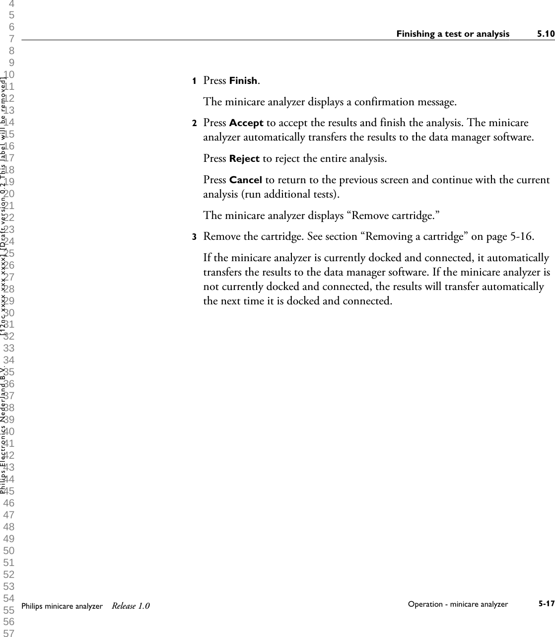  1 2 3 4 5 6 7 8 9 10 11 12 13 14 15 16 17 18 19 20 21 22 23 24 25 26 27 28 29 30 31 32 33 34 35 36 37 38 39 40 41 42 43 44 45 46 47 48 49 50 51 52 53 54 55 56 57 58 59 60 1Press Finish.The minicare analyzer displays a confirmation message.2Press Accept to accept the results and finish the analysis. The minicareanalyzer automatically transfers the results to the data manager software.Press Reject to reject the entire analysis.Press Cancel to return to the previous screen and continue with the currentanalysis (run additional tests).The minicare analyzer displays &ldquo;Remove cartridge.&rdquo;3Remove the cartridge. See section &ldquo;Removing a cartridge&rdquo; on page 5-16.If the minicare analyzer is currently docked and connected, it automaticallytransfers the results to the data manager software. If the minicare analyzer isnot currently docked and connected, the results will transfer automaticallythe next time it is docked and connected.Finishing a test or analysis 5.10Philips minicare analyzer Release 1.0 Operation - minicare analyzer 5-17Philips Electronics Nederland B.V. [12nc xxxx xxx xxxx] [Draft version 0.2 This label will be removed]