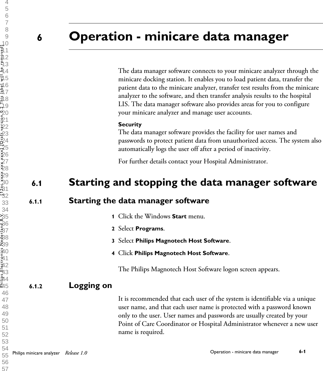  1 2 3 4 5 6 7 8 9 10 11 12 13 14 15 16 17 18 19 20 21 22 23 24 25 26 27 28 29 30 31 32 33 34 35 36 37 38 39 40 41 42 43 44 45 46 47 48 49 50 51 52 53 54 55 56 57 58 59 60 Operation - minicare data managerThe data manager software connects to your minicare analyzer through theminicare docking station. It enables you to load patient data, transfer thepatient data to the minicare analyzer, transfer test results from the minicareanalyzer to the software, and then transfer analysis results to the hospitalLIS. The data manager software also provides areas for you to configureyour minicare analyzer and manage user accounts.SecurityThe data manager software provides the facility for user names andpasswords to protect patient data from unauthorized access. The system alsoautomatically logs the user off after a period of inactivity.For further details contact your Hospital Administrator.Starting and stopping the data manager softwareStarting the data manager software1Click the Windows Start menu.2Select Programs.3Select Philips Magnotech Host Software.4Click Philips Magnotech Host Software.The Philips Magnotech Host Software logon screen appears.Logging onIt is recommended that each user of the system is identifiable via a uniqueuser name, and that each user name is protected with a password knownonly to the user. User names and passwords are usually created by yourPoint of Care Coordinator or Hospital Administrator whenever a new username is required.66.16.1.16.1.2Philips minicare analyzer Release 1.0 Operation - minicare data manager 6-1Philips Electronics Nederland B.V. [12nc xxxx xxx xxxx] [Draft version 0.2 This label will be removed]