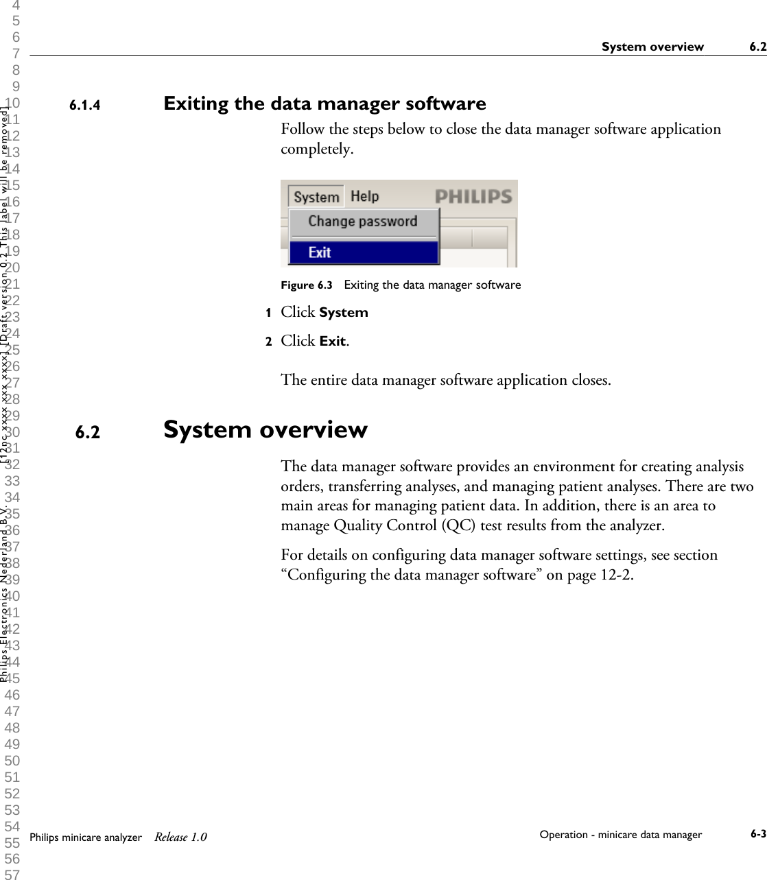  1 2 3 4 5 6 7 8 9 10 11 12 13 14 15 16 17 18 19 20 21 22 23 24 25 26 27 28 29 30 31 32 33 34 35 36 37 38 39 40 41 42 43 44 45 46 47 48 49 50 51 52 53 54 55 56 57 58 59 60 Exiting the data manager softwareFollow the steps below to close the data manager software applicationcompletely.Figure 6.3  Exiting the data manager software1Click System2Click Exit.The entire data manager software application closes.System overviewThe data manager software provides an environment for creating analysisorders, transferring analyses, and managing patient analyses. There are twomain areas for managing patient data. In addition, there is an area tomanage Quality Control (QC) test results from the analyzer.For details on configuring data manager software settings, see section&ldquo;Configuring the data manager software&rdquo; on page 12-2.6.1.46.2System overview 6.2Philips minicare analyzer Release 1.0 Operation - minicare data manager 6-3Philips Electronics Nederland B.V. [12nc xxxx xxx xxxx] [Draft version 0.2 This label will be removed]