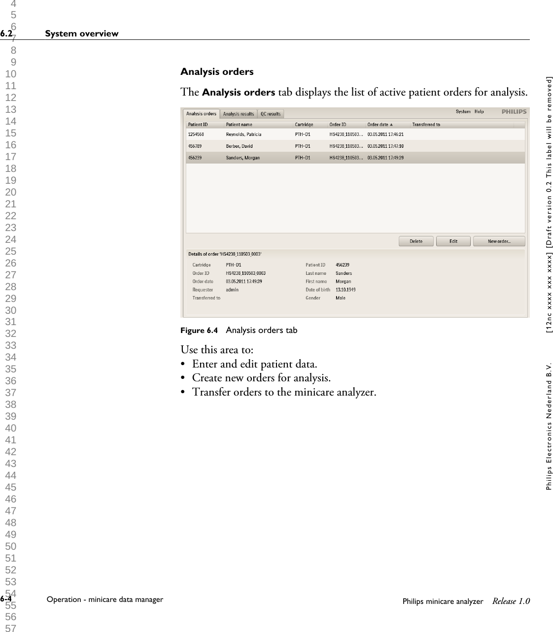  1 2 3 4 5 6 7 8 9 10 11 12 13 14 15 16 17 18 19 20 21 22 23 24 25 26 27 28 29 30 31 32 33 34 35 36 37 38 39 40 41 42 43 44 45 46 47 48 49 50 51 52 53 54 55 56 57 58 59 60 Analysis ordersThe Analysis orders tab displays the list of active patient orders for analysis.Figure 6.4  Analysis orders tabUse this area to:&bull; Enter and edit patient data.&bull; Create new orders for analysis.&bull; Transfer orders to the minicare analyzer.6.2 System overview6-4 Operation - minicare data manager Philips minicare analyzer Release 1.0Philips Electronics Nederland B.V. [12nc xxxx xxx xxxx] [Draft version 0.2 This label will be removed]