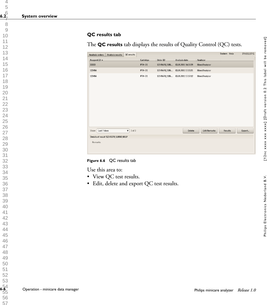  1 2 3 4 5 6 7 8 9 10 11 12 13 14 15 16 17 18 19 20 21 22 23 24 25 26 27 28 29 30 31 32 33 34 35 36 37 38 39 40 41 42 43 44 45 46 47 48 49 50 51 52 53 54 55 56 57 58 59 60 QC results tabThe QC results tab displays the results of Quality Control (QC) tests.Figure 6.6  QC results tabUse this area to:&bull; View QC test results.&bull; Edit, delete and export QC test results.6.2 System overview6-6 Operation - minicare data manager Philips minicare analyzer Release 1.0Philips Electronics Nederland B.V. [12nc xxxx xxx xxxx] [Draft version 0.2 This label will be removed]