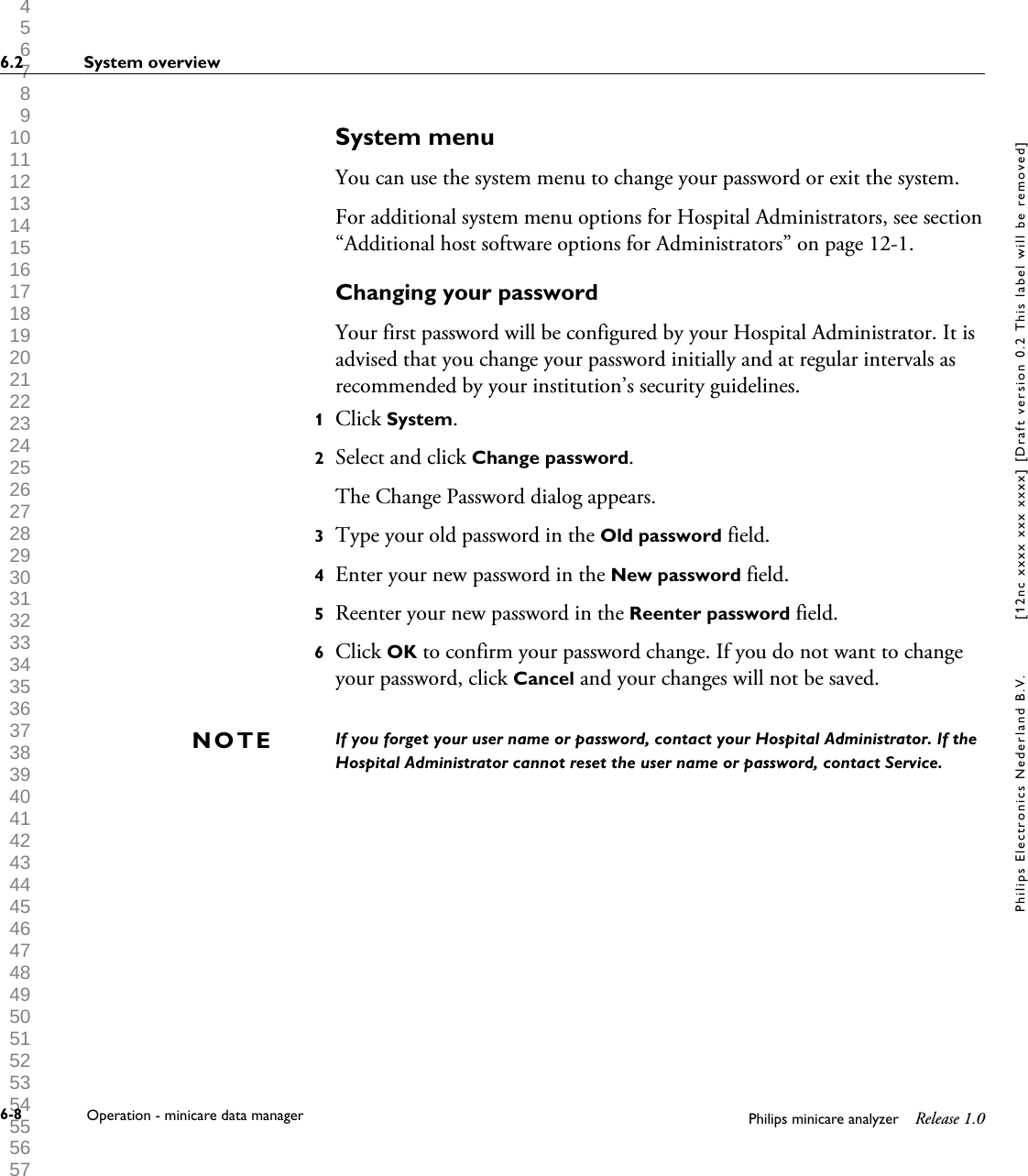  1 2 3 4 5 6 7 8 9 10 11 12 13 14 15 16 17 18 19 20 21 22 23 24 25 26 27 28 29 30 31 32 33 34 35 36 37 38 39 40 41 42 43 44 45 46 47 48 49 50 51 52 53 54 55 56 57 58 59 60 System menuYou can use the system menu to change your password or exit the system.For additional system menu options for Hospital Administrators, see section&ldquo;Additional host software options for Administrators&rdquo; on page 12-1.Changing your passwordYour first password will be configured by your Hospital Administrator. It isadvised that you change your password initially and at regular intervals asrecommended by your institution&rsquo;s security guidelines.1Click System.2Select and click Change password.The Change Password dialog appears.3Type your old password in the Old password field.4Enter your new password in the New password field.5Reenter your new password in the Reenter password field.6Click OK to confirm your password change. If you do not want to changeyour password, click Cancel and your changes will not be saved.If you forget your user name or password, contact your Hospital Administrator. If theHospital Administrator cannot reset the user name or password, contact Service.NOTE6.2 System overview6-8 Operation - minicare data manager Philips minicare analyzer Release 1.0Philips Electronics Nederland B.V. [12nc xxxx xxx xxxx] [Draft version 0.2 This label will be removed]