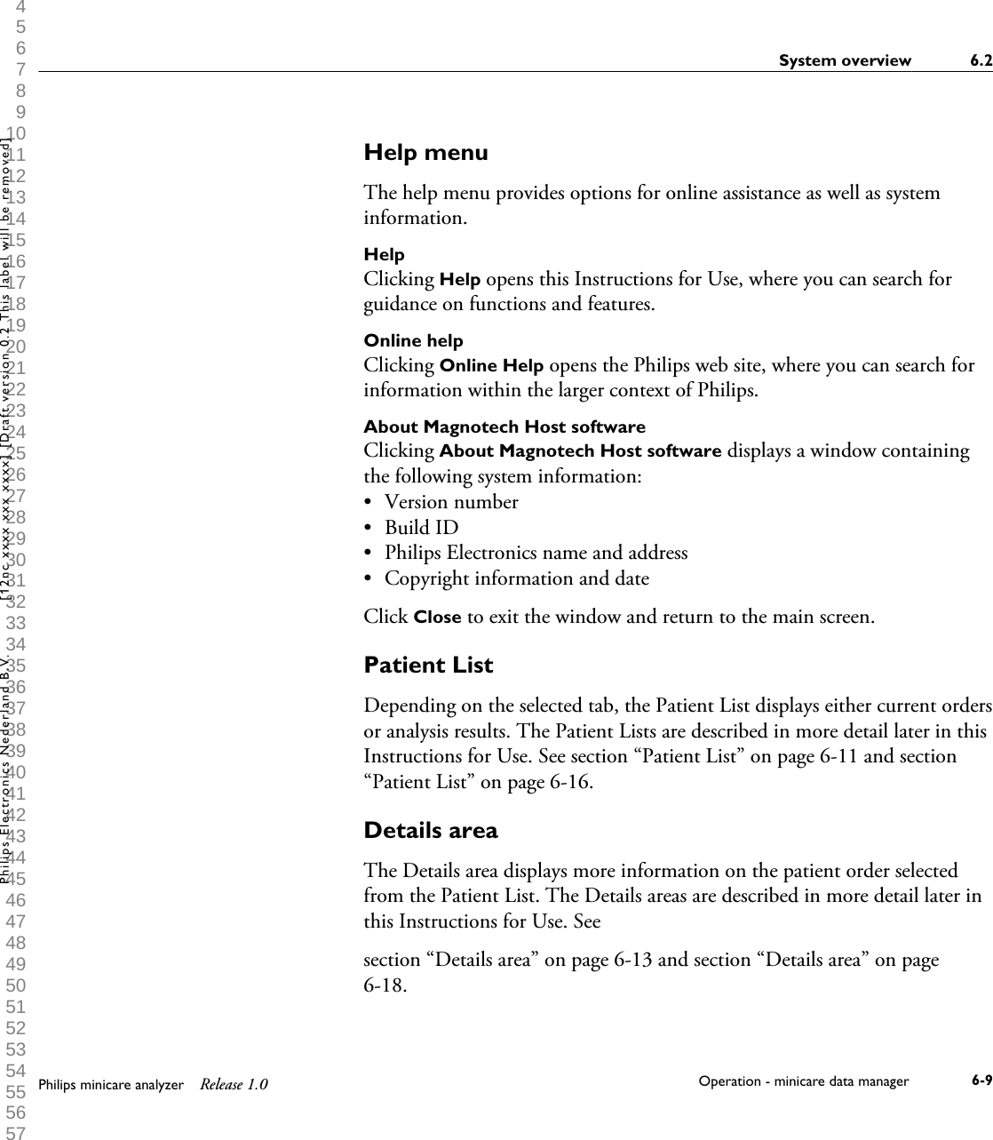 1 2 3 4 5 6 7 8 9 10 11 12 13 14 15 16 17 18 19 20 21 22 23 24 25 26 27 28 29 30 31 32 33 34 35 36 37 38 39 40 41 42 43 44 45 46 47 48 49 50 51 52 53 54 55 56 57 58 59 60 Help menuThe help menu provides options for online assistance as well as systeminformation.HelpClicking Help opens this Instructions for Use, where you can search forguidance on functions and features.Online helpClicking Online Help opens the Philips web site, where you can search forinformation within the larger context of Philips.About Magnotech Host softwareClicking About Magnotech Host software displays a window containingthe following system information:&bull;Version number&bull; Build ID&bull; Philips Electronics name and address&bull; Copyright information and dateClick Close to exit the window and return to the main screen.Patient ListDepending on the selected tab, the Patient List displays either current ordersor analysis results. The Patient Lists are described in more detail later in thisInstructions for Use. See section &ldquo;Patient List&rdquo; on page 6-11 and section&ldquo;Patient List&rdquo; on page 6-16.Details areaThe Details area displays more information on the patient order selectedfrom the Patient List. The Details areas are described in more detail later inthis Instructions for Use. Seesection &ldquo;Details area&rdquo; on page 6-13 and section &ldquo;Details area&rdquo; on page6-18.System overview 6.2Philips minicare analyzer Release 1.0 Operation - minicare data manager 6-9Philips Electronics Nederland B.V. [12nc xxxx xxx xxxx] [Draft version 0.2 This label will be removed]