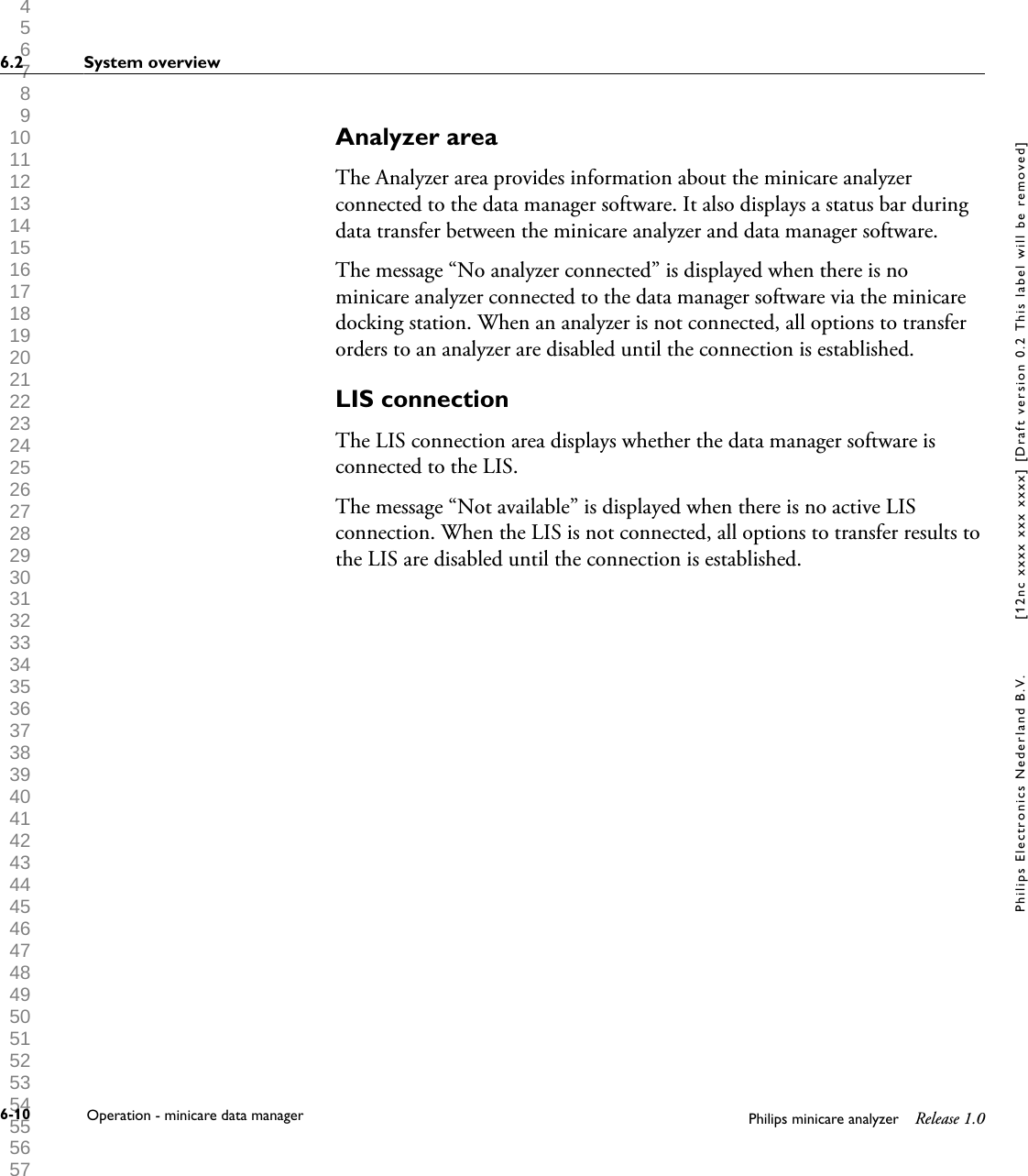  1 2 3 4 5 6 7 8 9 10 11 12 13 14 15 16 17 18 19 20 21 22 23 24 25 26 27 28 29 30 31 32 33 34 35 36 37 38 39 40 41 42 43 44 45 46 47 48 49 50 51 52 53 54 55 56 57 58 59 60 Analyzer areaThe Analyzer area provides information about the minicare analyzerconnected to the data manager software. It also displays a status bar duringdata transfer between the minicare analyzer and data manager software.The message &ldquo;No analyzer connected&rdquo; is displayed when there is nominicare analyzer connected to the data manager software via the minicaredocking station. When an analyzer is not connected, all options to transferorders to an analyzer are disabled until the connection is established.LIS connectionThe LIS connection area displays whether the data manager software isconnected to the LIS.The message &ldquo;Not available&rdquo; is displayed when there is no active LISconnection. When the LIS is not connected, all options to transfer results tothe LIS are disabled until the connection is established.6.2 System overview6-10 Operation - minicare data manager Philips minicare analyzer Release 1.0Philips Electronics Nederland B.V. [12nc xxxx xxx xxxx] [Draft version 0.2 This label will be removed]