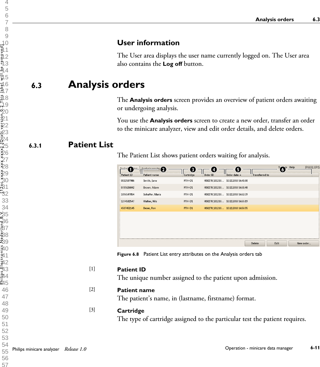  1 2 3 4 5 6 7 8 9 10 11 12 13 14 15 16 17 18 19 20 21 22 23 24 25 26 27 28 29 30 31 32 33 34 35 36 37 38 39 40 41 42 43 44 45 46 47 48 49 50 51 52 53 54 55 56 57 58 59 60 User informationThe User area displays the user name currently logged on. The User areaalso contains the Log off button.Analysis ordersThe Analysis orders screen provides an overview of patient orders awaitingor undergoing analysis.You use the Analysis orders screen to create a new order, transfer an orderto the minicare analyzer, view and edit order details, and delete orders.Patient ListThe Patient List shows patient orders waiting for analysis.Figure 6.8  Patient List entry attributes on the Analysis orders tabPatient IDThe unique number assigned to the patient upon admission.Patient nameThe patient&rsquo;s name, in (lastname, firstname) format.CartridgeThe type of cartridge assigned to the particular test the patient requires.6.36.3.1[1] [2] [3] Analysis orders 6.3Philips minicare analyzer Release 1.0 Operation - minicare data manager 6-11Philips Electronics Nederland B.V. [12nc xxxx xxx xxxx] [Draft version 0.2 This label will be removed]