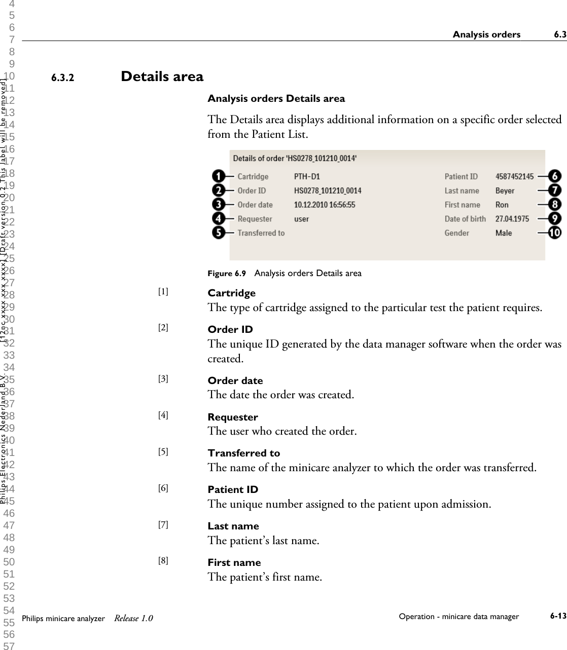  1 2 3 4 5 6 7 8 9 10 11 12 13 14 15 16 17 18 19 20 21 22 23 24 25 26 27 28 29 30 31 32 33 34 35 36 37 38 39 40 41 42 43 44 45 46 47 48 49 50 51 52 53 54 55 56 57 58 59 60 Details areaAnalysis orders Details areaThe Details area displays additional information on a specific order selectedfrom the Patient List.Figure 6.9  Analysis orders Details areaCartridgeThe type of cartridge assigned to the particular test the patient requires.Order IDThe unique ID generated by the data manager software when the order wascreated.Order dateThe date the order was created.RequesterThe user who created the order.Transferred toThe name of the minicare analyzer to which the order was transferred.Patient IDThe unique number assigned to the patient upon admission.Last nameThe patient&rsquo;s last name.First nameThe patient&rsquo;s first name.6.3.2[1] [2] [3] [4] [5] [6] [7] [8] Analysis orders 6.3Philips minicare analyzer Release 1.0 Operation - minicare data manager 6-13Philips Electronics Nederland B.V. [12nc xxxx xxx xxxx] [Draft version 0.2 This label will be removed]