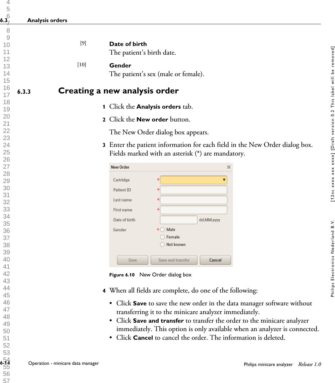  1 2 3 4 5 6 7 8 9 10 11 12 13 14 15 16 17 18 19 20 21 22 23 24 25 26 27 28 29 30 31 32 33 34 35 36 37 38 39 40 41 42 43 44 45 46 47 48 49 50 51 52 53 54 55 56 57 58 59 60 Date of birthThe patient&rsquo;s birth date.GenderThe patient&rsquo;s sex (male or female).Creating a new analysis order1Click the Analysis orders tab.2Click the New order button.The New Order dialog box appears.3Enter the patient information for each field in the New Order dialog box.Fields marked with an asterisk (*) are mandatory.Figure 6.10  New Order dialog box4When all fields are complete, do one of the following:&bull; Click Save to save the new order in the data manager software withouttransferring it to the minicare analyzer immediately.&bull; Click Save and transfer to transfer the order to the minicare analyzerimmediately. This option is only available when an analyzer is connected.&bull; Click Cancel to cancel the order. The information is deleted.[9] [10] 6.3.36.3 Analysis orders6-14 Operation - minicare data manager Philips minicare analyzer Release 1.0Philips Electronics Nederland B.V. [12nc xxxx xxx xxxx] [Draft version 0.2 This label will be removed]
