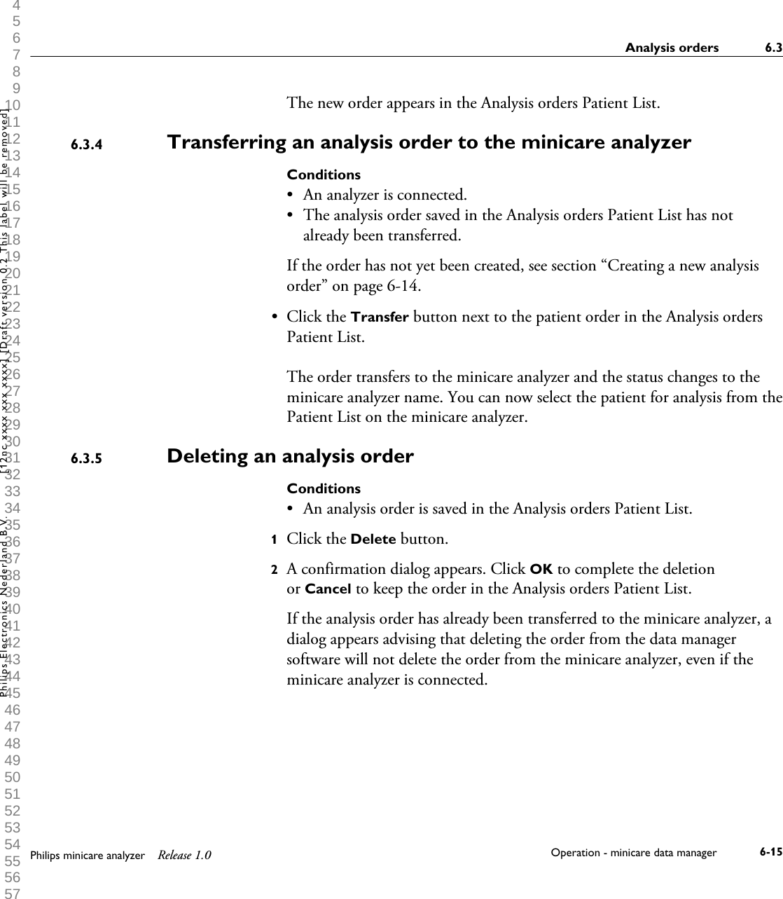  1 2 3 4 5 6 7 8 9 10 11 12 13 14 15 16 17 18 19 20 21 22 23 24 25 26 27 28 29 30 31 32 33 34 35 36 37 38 39 40 41 42 43 44 45 46 47 48 49 50 51 52 53 54 55 56 57 58 59 60 The new order appears in the Analysis orders Patient List.Transferring an analysis order to the minicare analyzerConditions&bull;An analyzer is connected.&bull; The analysis order saved in the Analysis orders Patient List has notalready been transferred.If the order has not yet been created, see section &ldquo;Creating a new analysisorder&rdquo; on page 6-14.&bull; Click the Transfer button next to the patient order in the Analysis ordersPatient List.The order transfers to the minicare analyzer and the status changes to theminicare analyzer name. You can now select the patient for analysis from thePatient List on the minicare analyzer.Deleting an analysis orderConditions&bull; An analysis order is saved in the Analysis orders Patient List.1Click the Delete button.2A confirmation dialog appears. Click OK to complete the deletionor Cancel to keep the order in the Analysis orders Patient List.If the analysis order has already been transferred to the minicare analyzer, adialog appears advising that deleting the order from the data managersoftware will not delete the order from the minicare analyzer, even if theminicare analyzer is connected.6.3.46.3.5Analysis orders 6.3Philips minicare analyzer Release 1.0 Operation - minicare data manager 6-15Philips Electronics Nederland B.V. [12nc xxxx xxx xxxx] [Draft version 0.2 This label will be removed]