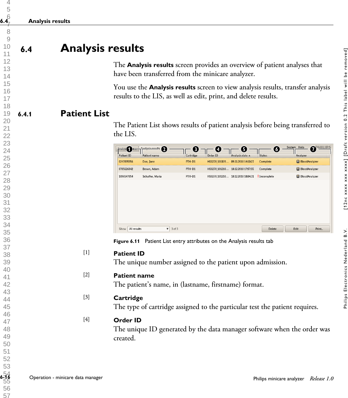  1 2 3 4 5 6 7 8 9 10 11 12 13 14 15 16 17 18 19 20 21 22 23 24 25 26 27 28 29 30 31 32 33 34 35 36 37 38 39 40 41 42 43 44 45 46 47 48 49 50 51 52 53 54 55 56 57 58 59 60 Analysis resultsThe Analysis results screen provides an overview of patient analyses thathave been transferred from the minicare analyzer.You use the Analysis results screen to view analysis results, transfer analysisresults to the LIS, as well as edit, print, and delete results.Patient ListThe Patient List shows results of patient analysis before being transferred tothe LIS.Figure 6.11  Patient List entry attributes on the Analysis results tabPatient IDThe unique number assigned to the patient upon admission.Patient nameThe patient&rsquo;s name, in (lastname, firstname) format.CartridgeThe type of cartridge assigned to the particular test the patient requires.Order IDThe unique ID generated by the data manager software when the order wascreated.6.46.4.1[1] [2] [3] [4] 6.4 Analysis results6-16 Operation - minicare data manager Philips minicare analyzer Release 1.0Philips Electronics Nederland B.V. [12nc xxxx xxx xxxx] [Draft version 0.2 This label will be removed]