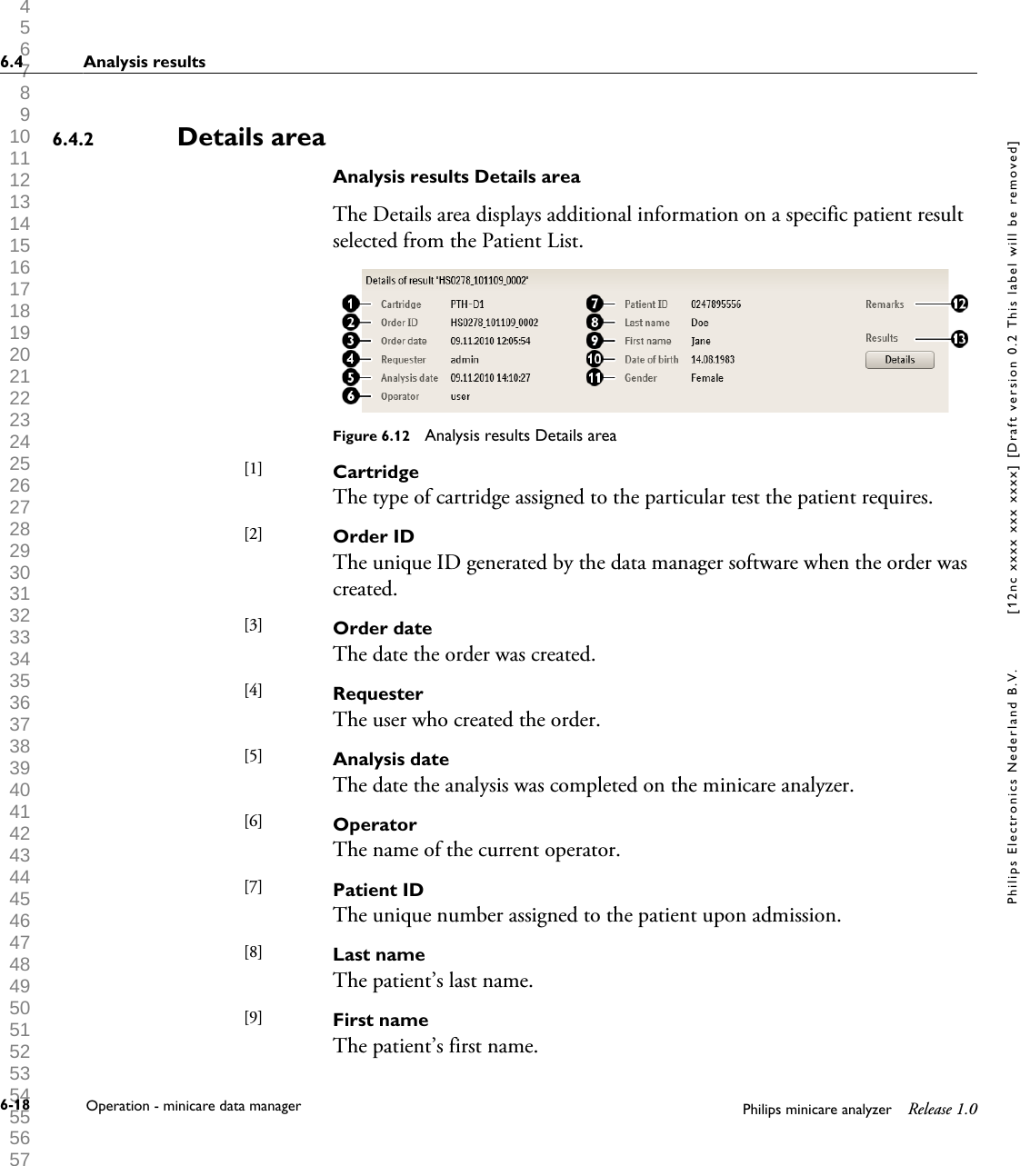 1 2 3 4 5 6 7 8 9 10 11 12 13 14 15 16 17 18 19 20 21 22 23 24 25 26 27 28 29 30 31 32 33 34 35 36 37 38 39 40 41 42 43 44 45 46 47 48 49 50 51 52 53 54 55 56 57 58 59 60 Details areaAnalysis results Details areaThe Details area displays additional information on a specific patient resultselected from the Patient List.Figure 6.12  Analysis results Details areaCartridgeThe type of cartridge assigned to the particular test the patient requires.Order IDThe unique ID generated by the data manager software when the order wascreated.Order dateThe date the order was created.RequesterThe user who created the order.Analysis dateThe date the analysis was completed on the minicare analyzer.OperatorThe name of the current operator.Patient IDThe unique number assigned to the patient upon admission.Last nameThe patient&rsquo;s last name.First nameThe patient&rsquo;s first name.6.4.2[1] [2] [3] [4] [5] [6] [7] [8] [9] 6.4 Analysis results6-18 Operation - minicare data manager Philips minicare analyzer Release 1.0Philips Electronics Nederland B.V. [12nc xxxx xxx xxxx] [Draft version 0.2 This label will be removed]