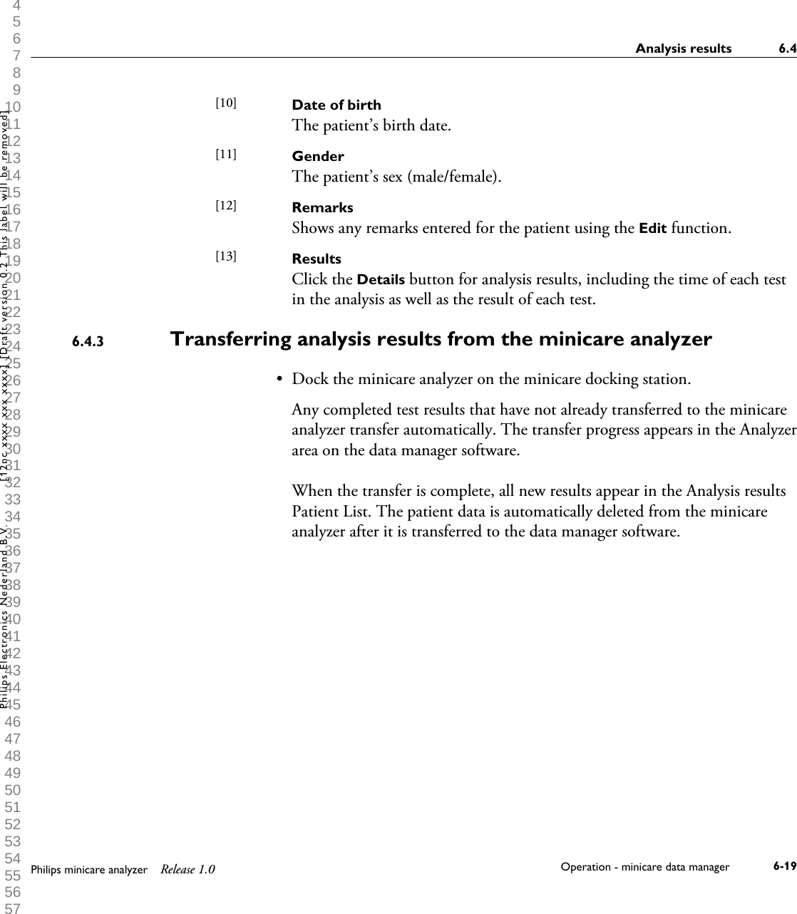  1 2 3 4 5 6 7 8 9 10 11 12 13 14 15 16 17 18 19 20 21 22 23 24 25 26 27 28 29 30 31 32 33 34 35 36 37 38 39 40 41 42 43 44 45 46 47 48 49 50 51 52 53 54 55 56 57 58 59 60 Date of birthThe patient&rsquo;s birth date.GenderThe patient&rsquo;s sex (male/female).RemarksShows any remarks entered for the patient using the Edit function.ResultsClick the Details button for analysis results, including the time of each testin the analysis as well as the result of each test.Transferring analysis results from the minicare analyzer&bull;Dock the minicare analyzer on the minicare docking station.Any completed test results that have not already transferred to the minicareanalyzer transfer automatically. The transfer progress appears in the Analyzerarea on the data manager software.When the transfer is complete, all new results appear in the Analysis resultsPatient List. The patient data is automatically deleted from the minicareanalyzer after it is transferred to the data manager software.[10] [11] [12] [13] 6.4.3Analysis results 6.4Philips minicare analyzer Release 1.0 Operation - minicare data manager 6-19Philips Electronics Nederland B.V. [12nc xxxx xxx xxxx] [Draft version 0.2 This label will be removed]