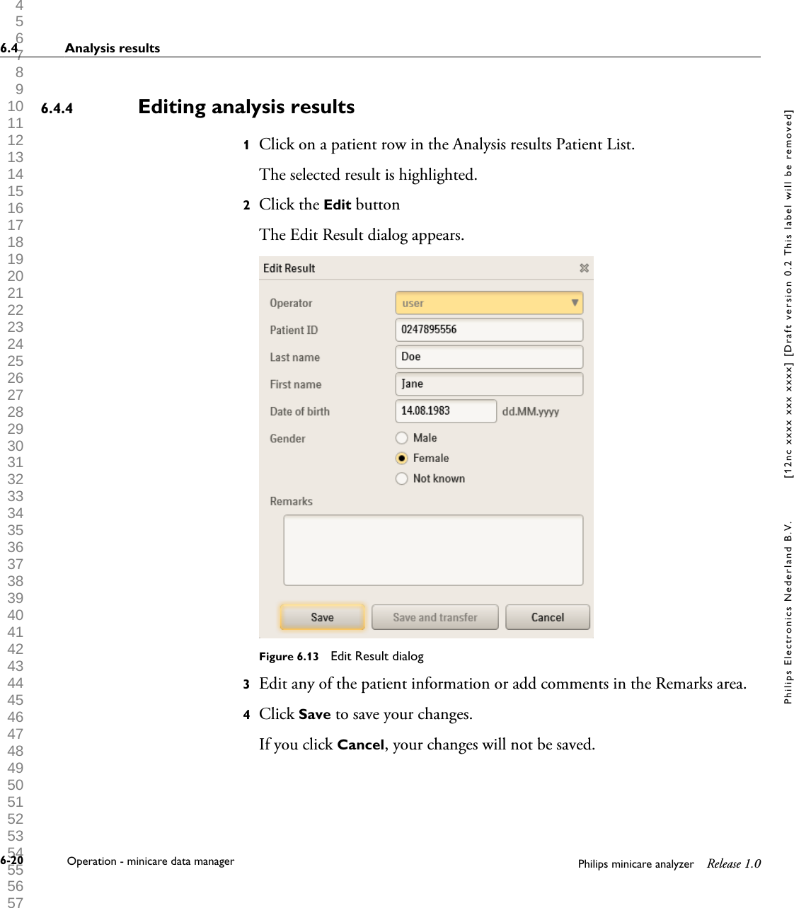  1 2 3 4 5 6 7 8 9 10 11 12 13 14 15 16 17 18 19 20 21 22 23 24 25 26 27 28 29 30 31 32 33 34 35 36 37 38 39 40 41 42 43 44 45 46 47 48 49 50 51 52 53 54 55 56 57 58 59 60 Editing analysis results1Click on a patient row in the Analysis results Patient List.The selected result is highlighted.2Click the Edit buttonThe Edit Result dialog appears.Figure 6.13  Edit Result dialog3Edit any of the patient information or add comments in the Remarks area.4Click Save to save your changes.If you click Cancel, your changes will not be saved.6.4.46.4 Analysis results6-20 Operation - minicare data manager Philips minicare analyzer Release 1.0Philips Electronics Nederland B.V. [12nc xxxx xxx xxxx] [Draft version 0.2 This label will be removed]