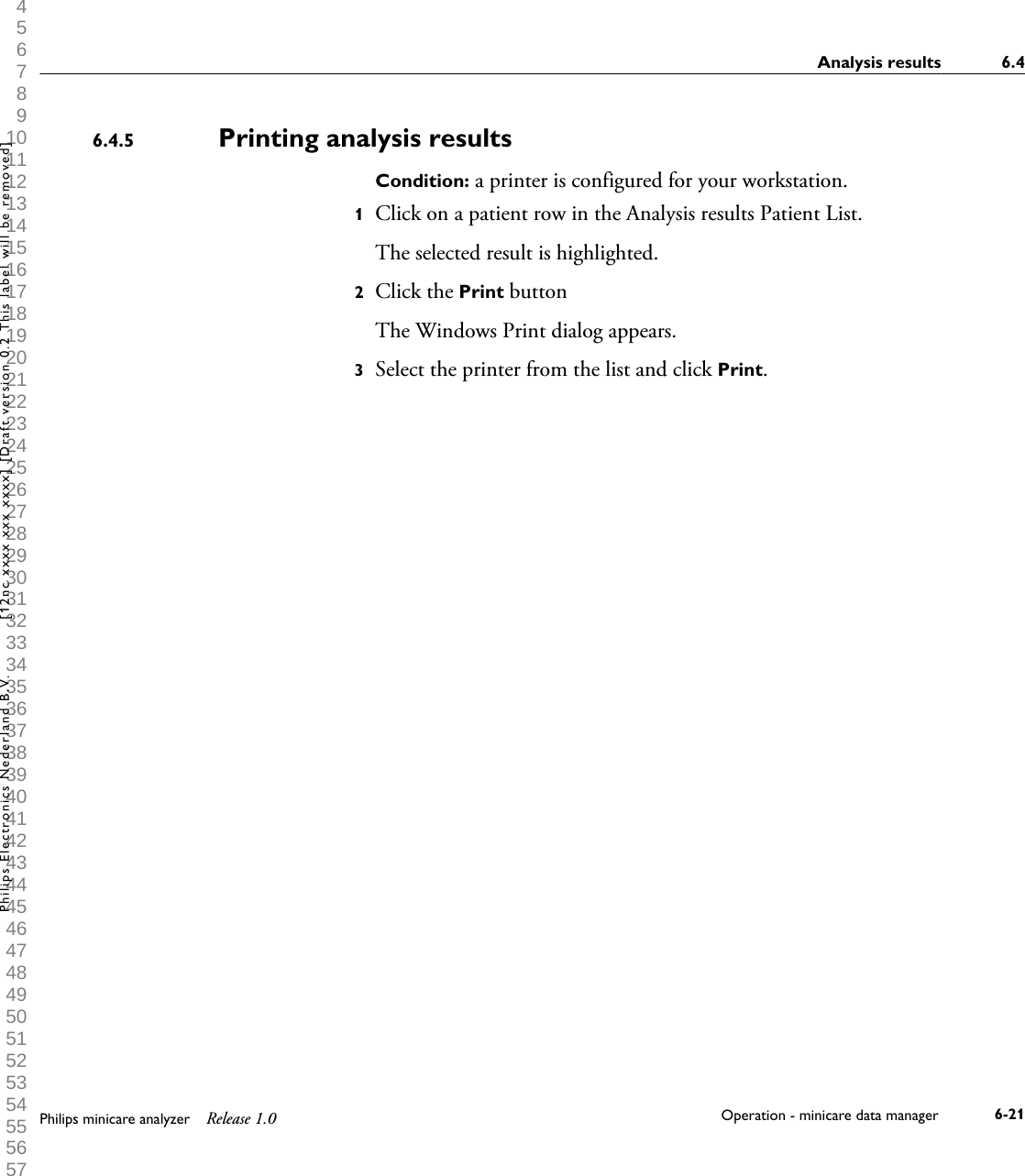  1 2 3 4 5 6 7 8 9 10 11 12 13 14 15 16 17 18 19 20 21 22 23 24 25 26 27 28 29 30 31 32 33 34 35 36 37 38 39 40 41 42 43 44 45 46 47 48 49 50 51 52 53 54 55 56 57 58 59 60 Printing analysis resultsCondition: a printer is configured for your workstation.1Click on a patient row in the Analysis results Patient List.The selected result is highlighted.2Click the Print buttonThe Windows Print dialog appears.3Select the printer from the list and click Print.6.4.5Analysis results 6.4Philips minicare analyzer Release 1.0 Operation - minicare data manager 6-21Philips Electronics Nederland B.V. [12nc xxxx xxx xxxx] [Draft version 0.2 This label will be removed]