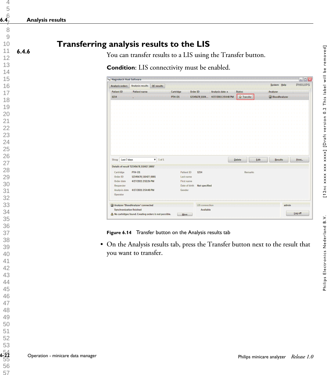  1 2 3 4 5 6 7 8 9 10 11 12 13 14 15 16 17 18 19 20 21 22 23 24 25 26 27 28 29 30 31 32 33 34 35 36 37 38 39 40 41 42 43 44 45 46 47 48 49 50 51 52 53 54 55 56 57 58 59 60 Transferring analysis results to the LISYou can transfer results to a LIS using the Transfer button.Condition: LIS connectivity must be enabled.Figure 6.14  Transfer button on the Analysis results tab&bull; On the Analysis results tab, press the Transfer button next to the result thatyou want to transfer.6.4.66.4 Analysis results6-22 Operation - minicare data manager Philips minicare analyzer Release 1.0Philips Electronics Nederland B.V. [12nc xxxx xxx xxxx] [Draft version 0.2 This label will be removed]