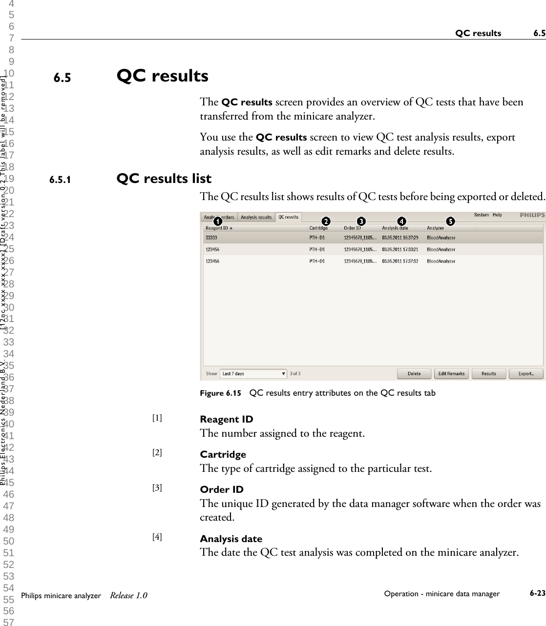 1 2 3 4 5 6 7 8 9 10 11 12 13 14 15 16 17 18 19 20 21 22 23 24 25 26 27 28 29 30 31 32 33 34 35 36 37 38 39 40 41 42 43 44 45 46 47 48 49 50 51 52 53 54 55 56 57 58 59 60 QC resultsThe QC results screen provides an overview of QC tests that have beentransferred from the minicare analyzer.You use the QC results screen to view QC test analysis results, exportanalysis results, as well as edit remarks and delete results.QC results listThe QC results list shows results of QC tests before being exported or deleted.Figure 6.15  QC results entry attributes on the QC results tabReagent IDThe number assigned to the reagent.CartridgeThe type of cartridge assigned to the particular test.Order IDThe unique ID generated by the data manager software when the order wascreated.Analysis dateThe date the QC test analysis was completed on the minicare analyzer.6.56.5.1[1] [2] [3] [4] QC results 6.5Philips minicare analyzer Release 1.0 Operation - minicare data manager 6-23Philips Electronics Nederland B.V. [12nc xxxx xxx xxxx] [Draft version 0.2 This label will be removed]
