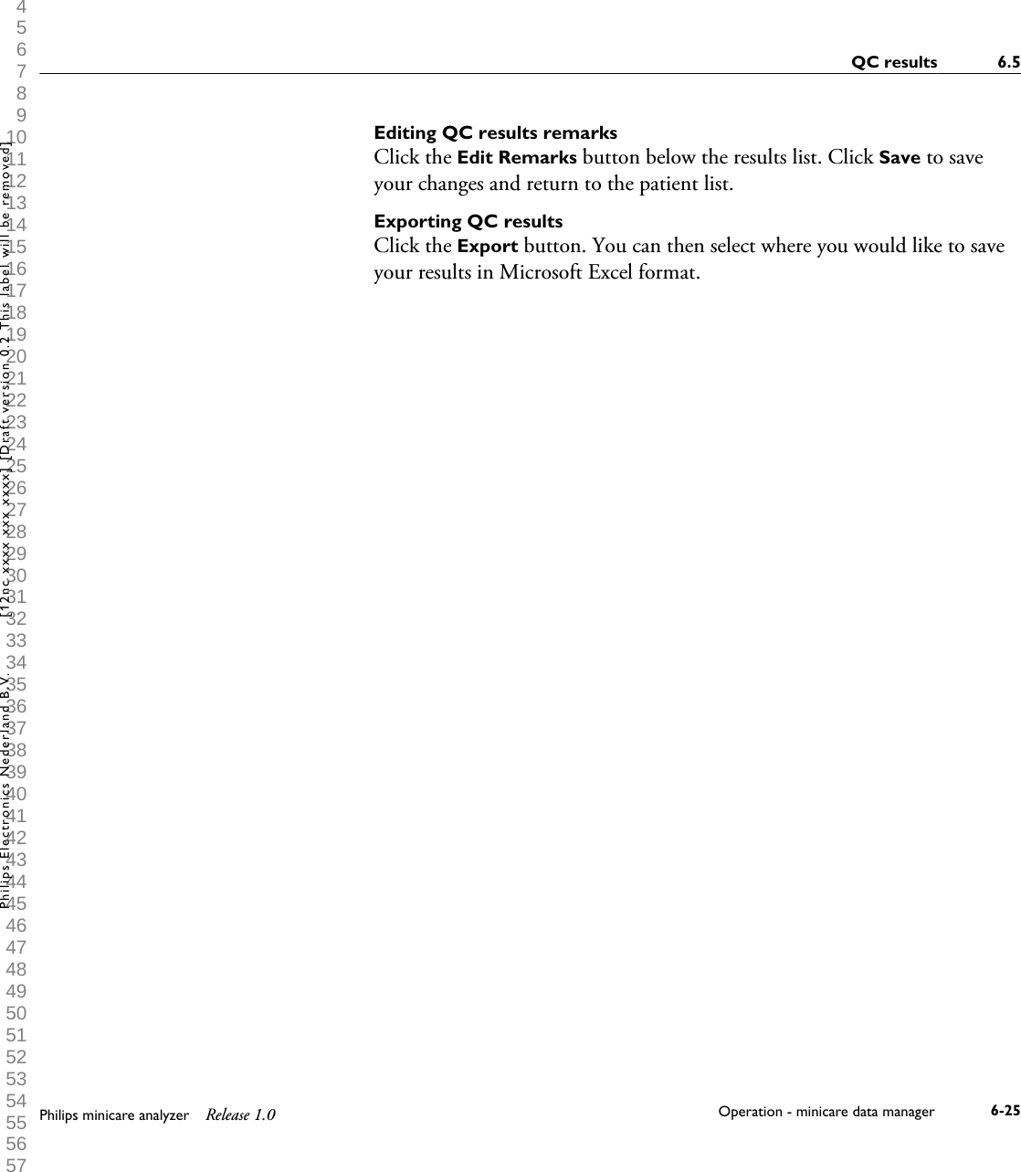  1 2 3 4 5 6 7 8 9 10 11 12 13 14 15 16 17 18 19 20 21 22 23 24 25 26 27 28 29 30 31 32 33 34 35 36 37 38 39 40 41 42 43 44 45 46 47 48 49 50 51 52 53 54 55 56 57 58 59 60 Editing QC results remarksClick the Edit Remarks button below the results list. Click Save to saveyour changes and return to the patient list.Exporting QC resultsClick the Export button. You can then select where you would like to saveyour results in Microsoft Excel format.QC results 6.5Philips minicare analyzer Release 1.0 Operation - minicare data manager 6-25Philips Electronics Nederland B.V. [12nc xxxx xxx xxxx] [Draft version 0.2 This label will be removed]