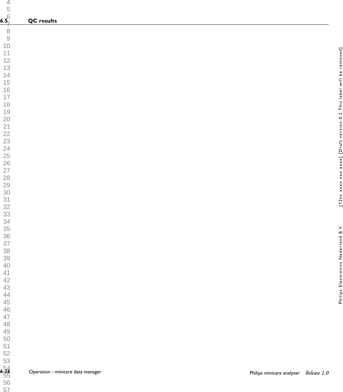  1 2 3 4 5 6 7 8 9 10 11 12 13 14 15 16 17 18 19 20 21 22 23 24 25 26 27 28 29 30 31 32 33 34 35 36 37 38 39 40 41 42 43 44 45 46 47 48 49 50 51 52 53 54 55 56 57 58 59 60 6.5 QC results6-26 Operation - minicare data manager Philips minicare analyzer Release 1.0Philips Electronics Nederland B.V. [12nc xxxx xxx xxxx] [Draft version 0.2 This label will be removed]