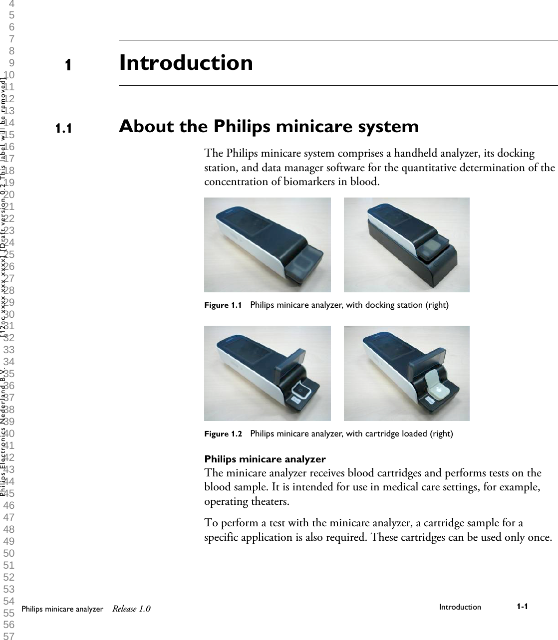  1 2 3 4 5 6 7 8 9 10 11 12 13 14 15 16 17 18 19 20 21 22 23 24 25 26 27 28 29 30 31 32 33 34 35 36 37 38 39 40 41 42 43 44 45 46 47 48 49 50 51 52 53 54 55 56 57 58 59 60 IntroductionAbout the Philips minicare systemThe Philips minicare system comprises a handheld analyzer, its dockingstation, and data manager software for the quantitative determination of theconcentration of biomarkers in blood.Figure 1.1  Philips minicare analyzer, with docking station (right)Figure 1.2  Philips minicare analyzer, with cartridge loaded (right)Philips minicare analyzerThe minicare analyzer receives blood cartridges and performs tests on theblood sample. It is intended for use in medical care settings, for example,operating theaters.To perform a test with the minicare analyzer, a cartridge sample for aspecific application is also required. These cartridges can be used only once.11.1Philips minicare analyzer Release 1.0 Introduction 1-1Philips Electronics Nederland B.V. [12nc xxxx xxx xxxx] [Draft version 0.2 This label will be removed]