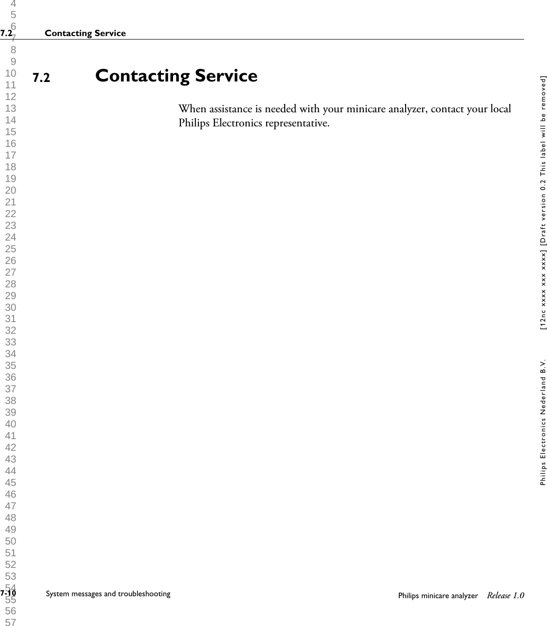  1 2 3 4 5 6 7 8 9 10 11 12 13 14 15 16 17 18 19 20 21 22 23 24 25 26 27 28 29 30 31 32 33 34 35 36 37 38 39 40 41 42 43 44 45 46 47 48 49 50 51 52 53 54 55 56 57 58 59 60 Contacting ServiceWhen assistance is needed with your minicare analyzer, contact your localPhilips Electronics representative.7.27.2 Contacting Service7-10 System messages and troubleshooting Philips minicare analyzer Release 1.0Philips Electronics Nederland B.V. [12nc xxxx xxx xxxx] [Draft version 0.2 This label will be removed]