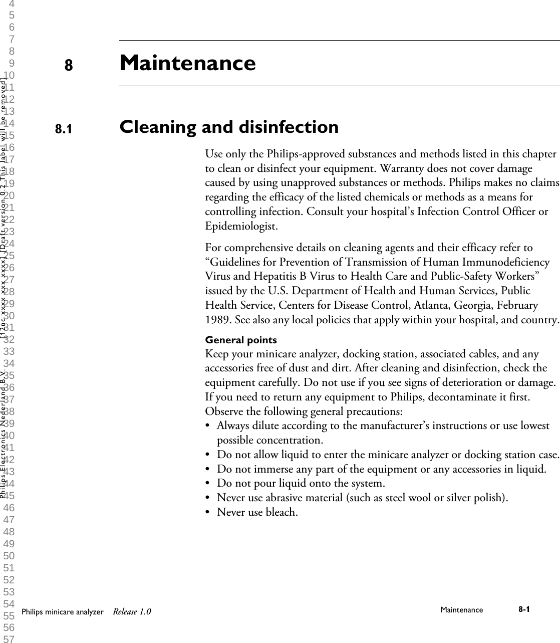  1 2 3 4 5 6 7 8 9 10 11 12 13 14 15 16 17 18 19 20 21 22 23 24 25 26 27 28 29 30 31 32 33 34 35 36 37 38 39 40 41 42 43 44 45 46 47 48 49 50 51 52 53 54 55 56 57 58 59 60 MaintenanceCleaning and disinfectionUse only the Philips-approved substances and methods listed in this chapterto clean or disinfect your equipment. Warranty does not cover damagecaused by using unapproved substances or methods. Philips makes no claimsregarding the efficacy of the listed chemicals or methods as a means forcontrolling infection. Consult your hospital&rsquo;s Infection Control Officer orEpidemiologist.For comprehensive details on cleaning agents and their efficacy refer to&ldquo;Guidelines for Prevention of Transmission of Human ImmunodeficiencyVirus and Hepatitis B Virus to Health Care and Public-Safety Workers&rdquo;issued by the U.S. Department of Health and Human Services, PublicHealth Service, Centers for Disease Control, Atlanta, Georgia, February1989. See also any local policies that apply within your hospital, and country.General pointsKeep your minicare analyzer, docking station, associated cables, and anyaccessories free of dust and dirt. After cleaning and disinfection, check theequipment carefully. Do not use if you see signs of deterioration or damage.If you need to return any equipment to Philips, decontaminate it first.Observe the following general precautions:&bull;Always dilute according to the manufacturer&rsquo;s instructions or use lowestpossible concentration.&bull;Do not allow liquid to enter the minicare analyzer or docking station case.&bull; Do not immerse any part of the equipment or any accessories in liquid.&bull; Do not pour liquid onto the system.&bull; Never use abrasive material (such as steel wool or silver polish).&bull; Never use bleach.88.1Philips minicare analyzer Release 1.0 Maintenance 8-1Philips Electronics Nederland B.V. [12nc xxxx xxx xxxx] [Draft version 0.2 This label will be removed]