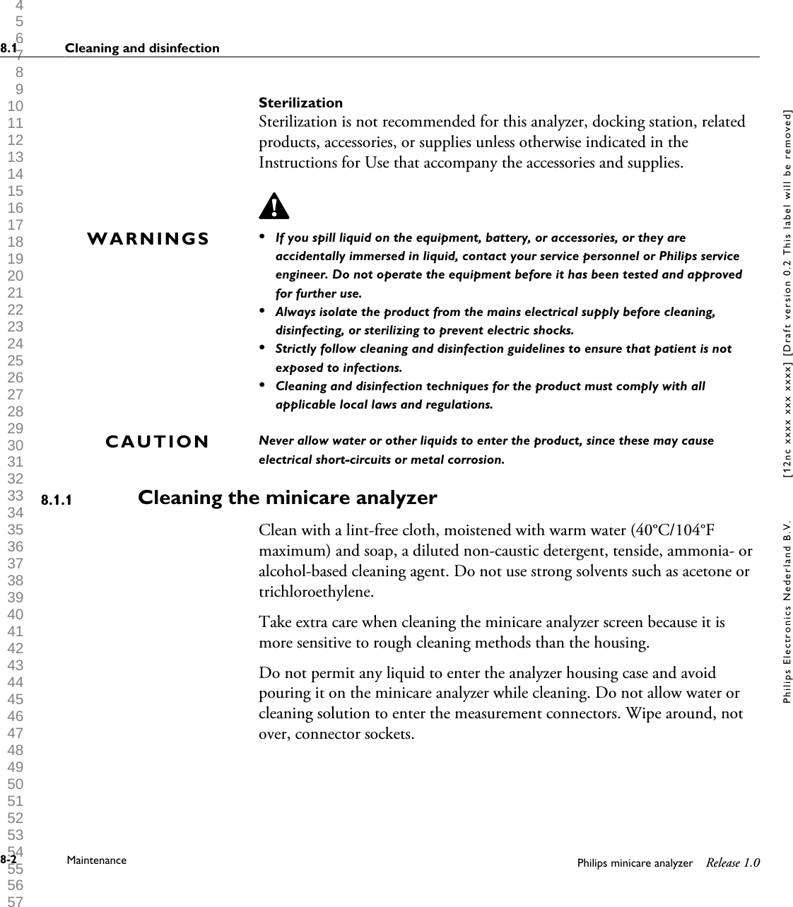  1 2 3 4 5 6 7 8 9 10 11 12 13 14 15 16 17 18 19 20 21 22 23 24 25 26 27 28 29 30 31 32 33 34 35 36 37 38 39 40 41 42 43 44 45 46 47 48 49 50 51 52 53 54 55 56 57 58 59 60 SterilizationSterilization is not recommended for this analyzer, docking station, relatedproducts, accessories, or supplies unless otherwise indicated in theInstructions for Use that accompany the accessories and supplies.&bull;If you spill liquid on the equipment, battery, or accessories, or they areaccidentally immersed in liquid, contact your service personnel or Philips serviceengineer. Do not operate the equipment before it has been tested and approvedfor further use.&bull;Always isolate the product from the mains electrical supply before cleaning,disinfecting, or sterilizing to prevent electric shocks.&bull;Strictly follow cleaning and disinfection guidelines to ensure that patient is notexposed to infections.&bull;Cleaning and disinfection techniques for the product must comply with allapplicable local laws and regulations.Never allow water or other liquids to enter the product, since these may causeelectrical short-circuits or metal corrosion.Cleaning the minicare analyzerClean with a lint-free cloth, moistened with warm water (40&deg;C/104&deg;Fmaximum) and soap, a diluted non-caustic detergent, tenside, ammonia- oralcohol-based cleaning agent. Do not use strong solvents such as acetone ortrichloroethylene.Take extra care when cleaning the minicare analyzer screen because it ismore sensitive to rough cleaning methods than the housing.Do not permit any liquid to enter the analyzer housing case and avoidpouring it on the minicare analyzer while cleaning. Do not allow water orcleaning solution to enter the measurement connectors. Wipe around, notover, connector sockets.WARNINGSCAUTION8.1.18.1 Cleaning and disinfection8-2 Maintenance Philips minicare analyzer Release 1.0Philips Electronics Nederland B.V. [12nc xxxx xxx xxxx] [Draft version 0.2 This label will be removed]