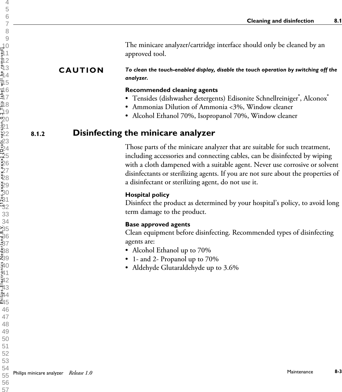  1 2 3 4 5 6 7 8 9 10 11 12 13 14 15 16 17 18 19 20 21 22 23 24 25 26 27 28 29 30 31 32 33 34 35 36 37 38 39 40 41 42 43 44 45 46 47 48 49 50 51 52 53 54 55 56 57 58 59 60 The minicare analyzer/cartridge interface should only be cleaned by anapproved tool.To clean the touch-enabled display, disable the touch operation by switching off theanalyzer.Recommended cleaning agents&bull;Tensides (dishwasher detergents) Edisonite Schnellreiniger&reg;, Alconox&reg;&bull; Ammonias Dilution of Ammonia <3%, Window cleaner&bull; Alcohol Ethanol 70%, Isopropanol 70%, Window cleanerDisinfecting the minicare analyzerThose parts of the minicare analyzer that are suitable for such treatment,including accessories and connecting cables, can be disinfected by wipingwith a cloth dampened with a suitable agent. Never use corrosive or solventdisinfectants or sterilizing agents. If you are not sure about the properties ofa disinfectant or sterilizing agent, do not use it.Hospital policyDisinfect the product as determined by your hospital&rsquo;s policy, to avoid longterm damage to the product.Base approved agentsClean equipment before disinfecting. Recommended types of disinfectingagents are:&bull; Alcohol Ethanol up to 70%&bull; 1- and 2- Propanol up to 70%&bull; Aldehyde Glutaraldehyde up to 3.6%CAUTION8.1.2Cleaning and disinfection 8.1Philips minicare analyzer Release 1.0 Maintenance 8-3Philips Electronics Nederland B.V. [12nc xxxx xxx xxxx] [Draft version 0.2 This label will be removed]
