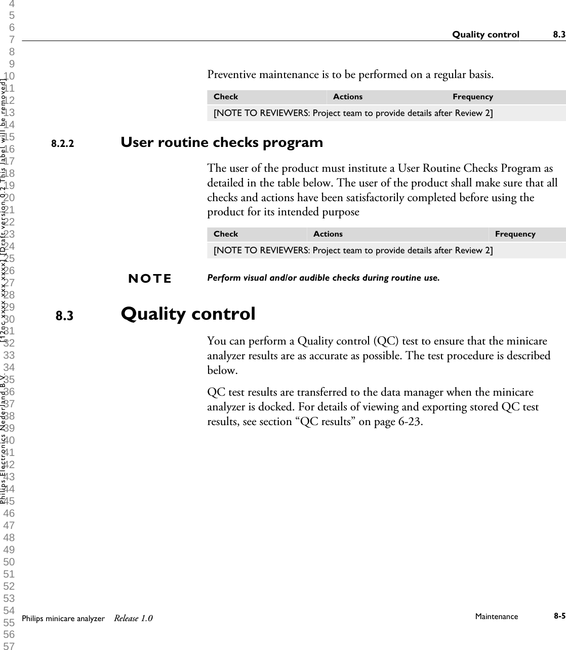  1 2 3 4 5 6 7 8 9 10 11 12 13 14 15 16 17 18 19 20 21 22 23 24 25 26 27 28 29 30 31 32 33 34 35 36 37 38 39 40 41 42 43 44 45 46 47 48 49 50 51 52 53 54 55 56 57 58 59 60 Preventive maintenance is to be performed on a regular basis.Check Actions Frequency[NOTE TO REVIEWERS: Project team to provide details after Review 2]User routine checks programThe user of the product must institute a User Routine Checks Program asdetailed in the table below. The user of the product shall make sure that allchecks and actions have been satisfactorily completed before using theproduct for its intended purposeCheck Actions Frequency[NOTE TO REVIEWERS: Project team to provide details after Review 2]Perform visual and/or audible checks during routine use.Quality controlYou can perform a Quality control (QC) test to ensure that the minicareanalyzer results are as accurate as possible. The test procedure is describedbelow.QC test results are transferred to the data manager when the minicareanalyzer is docked. For details of viewing and exporting stored QC testresults, see section &ldquo;QC results&rdquo; on page 6-23.8.2.2NOTE8.3Quality control 8.3Philips minicare analyzer Release 1.0 Maintenance 8-5Philips Electronics Nederland B.V. [12nc xxxx xxx xxxx] [Draft version 0.2 This label will be removed]