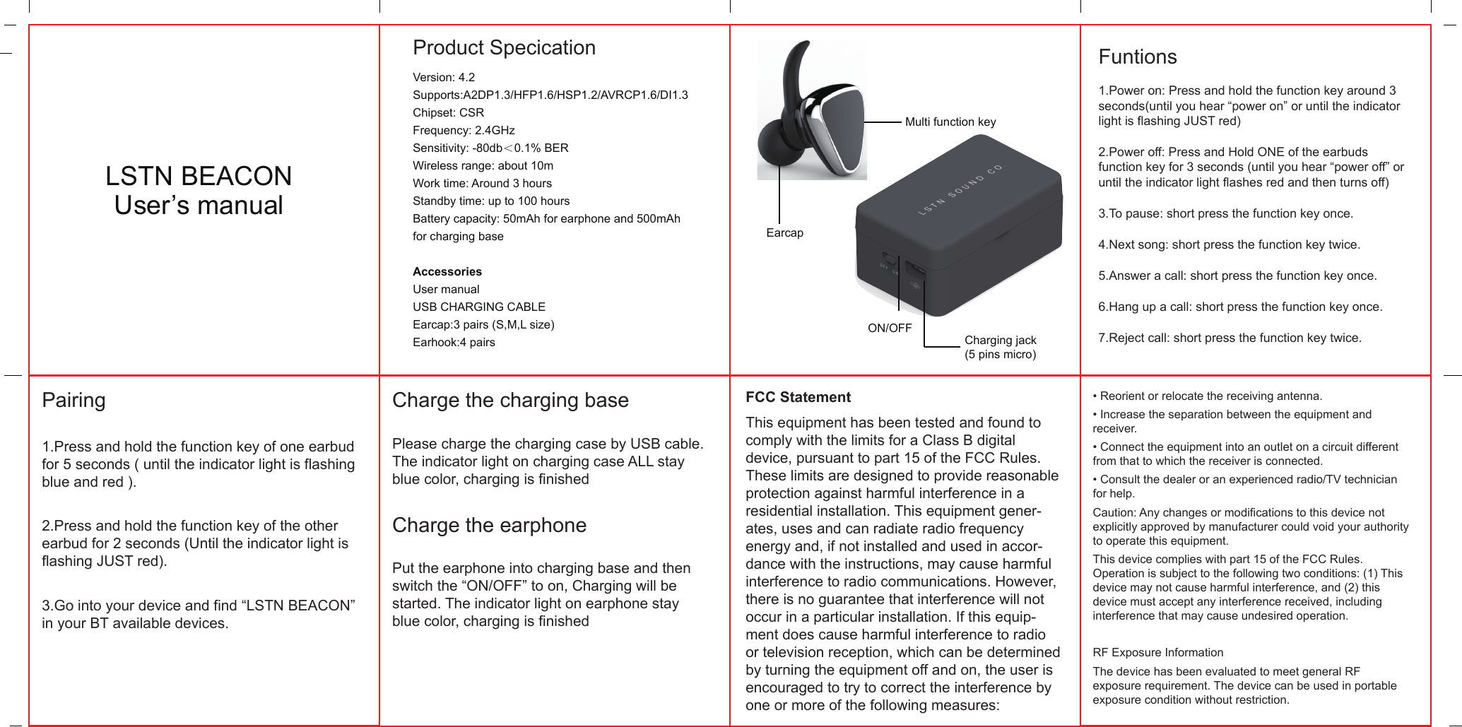   Product SpecicationLSTN BEACONUser&rsquo;s manualMulti function keyCharging jack(5 pins micro)ON/OFFEarcapVersion: 4.2Supports:A2DP1.3/HFP1.6/HSP1.2/AVRCP1.6/DI1.3Chipset: CSR Frequency: 2.4GHzSensitivity: -80db＜0.1% BERWireless range: about 10mWork time: Around 3 hoursStandby time: up to 100 hoursBattery capacity: 50mAh for earphone and 500mAhfor charging baseAccessoriesUser manualUSB CHARGING CABLEEarcap:3 pairs (S,M,L size) Earhook:4 pairsFuntions1.Power on: Press and hold the function key around 3 seconds(until you hear &ldquo;power on&rdquo; or until the indicator light is flashing JUST red)2.Power off: Press and Hold ONE of the earbuds function key for 3 seconds (until you hear &ldquo;power off&rdquo; or until the indicator light flashes red and then turns off)3.To pause: short press the function key once.4.Next song: short press the function key twice.5.Answer a call: short press the function key once.6.Hang up a call: short press the function key once.7.Reject call: short press the function key twice.Pairing1.Press and hold the function key of one earbud for 5 seconds ( until the indicator light is flashing blue and red ).2.Press and hold the function key of the other earbud for 2 seconds (Until the indicator light is flashing JUST red).3.Go into your device and find &ldquo;LSTN BEACON&rdquo; in your BT available devices.Charge the charging basePlease charge the charging case by USB cable. The indicator light on charging case ALL stay blue color, charging is finishedCharge the earphonePut the earphone into charging base and then switch the &ldquo;ON/OFF&rdquo; to on, Charging will be started. The indicator light on earphone stay blue color, charging is finishedFCC StatementThis equipment has been tested and found to comply with the limits for a Class B digital device, pursuant to part 15 of the FCC Rules. These limits are designed to provide reasonable protection against harmful interference in a residential installation. This equipment gener-ates, uses and can radiate radio frequency energy and, if not installed and used in accor-dance with the instructions, may cause harmful interference to radio communications. However, there is no guarantee that interference will not occur in a particular installation. If this equip-ment does cause harmful interference to radio or television reception, which can be determined by turning the equipment off and on, the user is encouraged to try to correct the interference by one or more of the following measures:&bull; Reorient or relocate the receiving antenna.&bull; Increase the separation between the equipment and receiver.&bull; Connect the equipment into an outlet on a circuit different from that to which the receiver is connected.&bull; Consult the dealer or an experienced radio/TV technician for help.Caution: Any changes or modiﬁcations to this device not explicitly approved by manufacturer could void your authority to operate this equipment.This device complies with part 15 of the FCC Rules. Operation is subject to the following two conditions: (1) This device may not cause harmful interference, and (2) this device must accept any interference received, including interference that may cause undesired operation.RF Exposure InformationThe device has been evaluated to meet general RF exposure requirement. The device can be used in portable exposure condition without restriction.