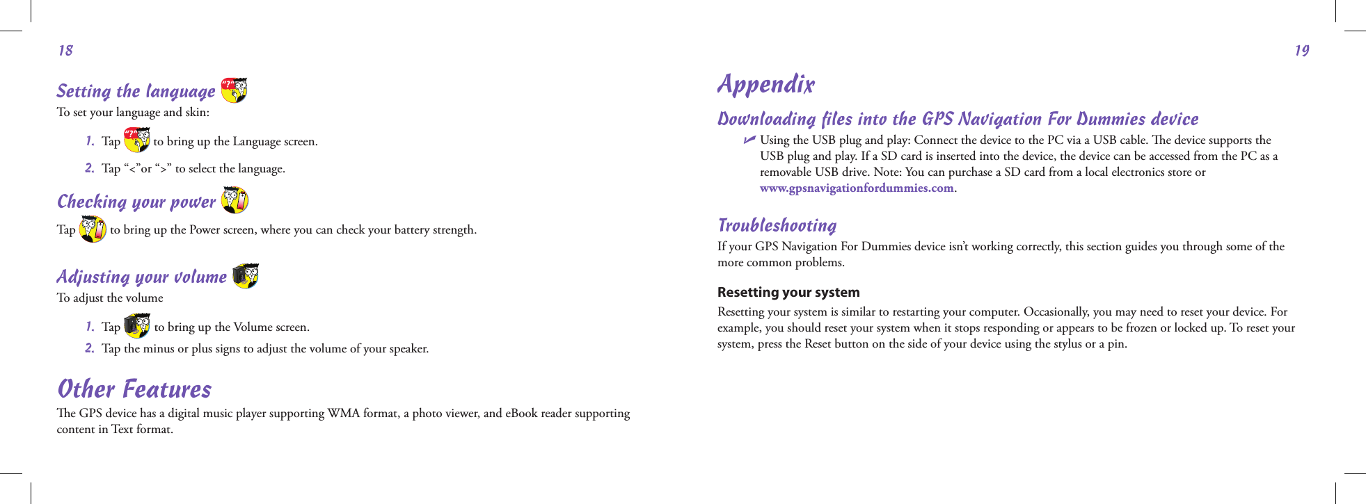 1819Setting the language   To set your language and skin: 1.  Tap   to bring up the Language screen. 2.  Tap “&lt;”or “&gt;” to select the language.Checking your power   Tap   to bring up the Power screen, where you can check your battery strength. Adjusting your volume   To adjust the volume 1.  Tap   to bring up the Volume screen. 2.  Tap the minus or plus signs to adjust the volume of your speaker.Other Featurese GPS device has a digital music player supporting WMA format, a photo viewer, and eBook reader supporting content in Text format.AppendixDownloading les into the GPS Navigation For Dummies deviceU  Using the USB plug and play: Connect the device to the PC via a USB cable. e device supports the USB plug and play. If a SD card is inserted into the device, the device can be accessed from the PC as a removable USB drive. Note: You can purchase a SD card from a local electronics store or  www.gpsnavigationfordummies.com.TroubleshootingIf your GPS Navigation For Dummies device isn’t working correctly, this section guides you through some of the more common problems. Resetting your system Resetting your system is similar to restarting your computer. Occasionally, you may need to reset your device. For example, you should reset your system when it stops responding or appears to be frozen or locked up. To reset your system, press the Reset button on the side of your device using the stylus or a pin.                                                                                                                     