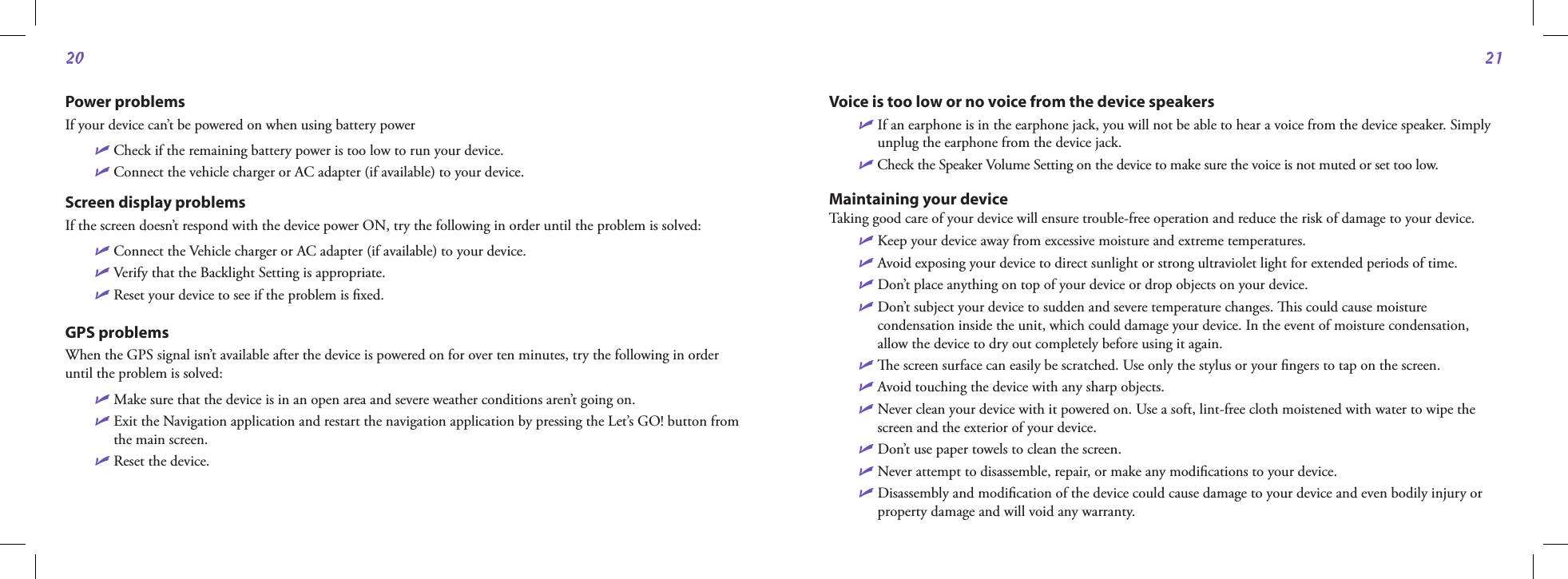 2021Power problemsIf your device can’t be powered on when using battery powerU Check if the remaining battery power is too low to run your device. U Connect the vehicle charger or AC adapter (if available) to your device.Screen display problemsIf the screen doesn’t respond with the device power ON, try the following in order until the problem is solved:U Connect the Vehicle charger or AC adapter (if available) to your device. U Verify that the Backlight Setting is appropriate. U Reset your device to see if the problem is ﬁxed.GPS problems When the GPS signal isn’t available after the device is powered on for over ten minutes, try the following in order until the problem is solved:U  Make sure that the device is in an open area and severe weather conditions aren’t going on.U  Exit the Navigation application and restart the navigation application by pressing the Let’s GO! button from the main screen.U Reset the device.Voice is too low or no voice from the device speakersU  If an earphone is in the earphone jack, you will not be able to hear a voice from the device speaker. Simply unplug the earphone from the device jack. U Check the Speaker Volume Setting on the device to make sure the voice is not muted or set too low. Maintaining your deviceTaking good care of your device will ensure trouble-free operation and reduce the risk of damage to your device. U Keep your device away from excessive moisture and extreme temperatures.U  Avoid exposing your device to direct sunlight or strong ultraviolet light for extended periods of time.U Don’t place anything on top of your device or drop objects on your device.U  Don’t subject your device to sudden and severe temperature changes. is could cause moisture condensation inside the unit, which could damage your device. In the event of moisture condensation, allow the device to dry out completely before using it again. U  e screen surface can easily be scratched. Use only the stylus or your ﬁngers to tap on the screen. U Avoid touching the device with any sharp objects. U  Never clean your device with it powered on. Use a soft, lint-free cloth moistened with water to wipe the screen and the exterior of your device.U Don’t use paper towels to clean the screen.U Never attempt to disassemble, repair, or make any modiﬁcations to your device. U  Disassembly and modiﬁcation of the device could cause damage to your device and even bodily injury or property damage and will void any warranty.                                                    