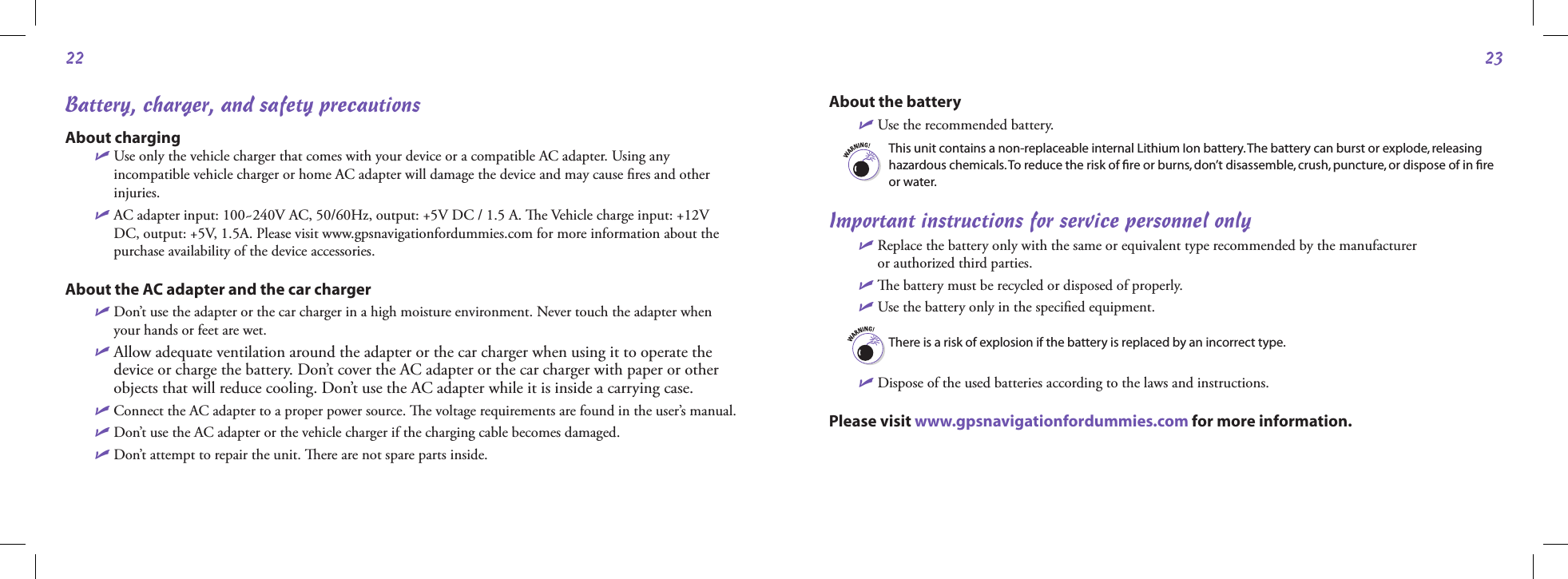 2223Battery, charger, and safety precautionsAbout chargingU  Use only the vehicle charger that comes with your device or a compatible AC adapter. Using any incompatible vehicle charger or home AC adapter will damage the device and may cause ﬁres and other injuries.U  AC adapter input: 100~240V AC, 50/60Hz, output: +5V DC / 1.5 A. e Vehicle charge input: +12V DC, output: +5V, 1.5A. Please visit www.gpsnavigationfordummies.com for more information about the purchase availability of the device accessories.About the AC adapter and the car chargerU  Don’t use the adapter or the car charger in a high moisture environment. Never touch the adapter when your hands or feet are wet.U  Allow adequate ventilation around the adapter or the car charger when using it to operate the device or charge the battery. Don’t cover the AC adapter or the car charger with paper or other objects that will reduce cooling. Don’t use the AC adapter while it is inside a carrying case.U  Connect the AC adapter to a proper power source. e voltage requirements are found in the user’s manual.U  Don’t use the AC adapter or the vehicle charger if the charging cable becomes damaged.U Don’t attempt to repair the unit. ere are not spare parts inside.  About the batteryU Use the recommended battery.This unit contains a non-replaceable internal Lithium Ion battery. The battery can burst or explode, releasing hazardous chemicals. To reduce the risk of ﬁre or burns, don’t disassemble, crush, puncture, or dispose of in ﬁre or water. Important instructions for service personnel onlyU  Replace the battery only with the same or equivalent type recommended by the manufacturer  or authorized third parties.U  e battery must be recycled or disposed of properly.U  Use the battery only in the speciﬁed equipment.There is a risk of explosion if the battery is replaced by an incorrect type. U Dispose of the used batteries according to the laws and instructions.Please visit www.gpsnavigationfordummies.com for more information.                                                    