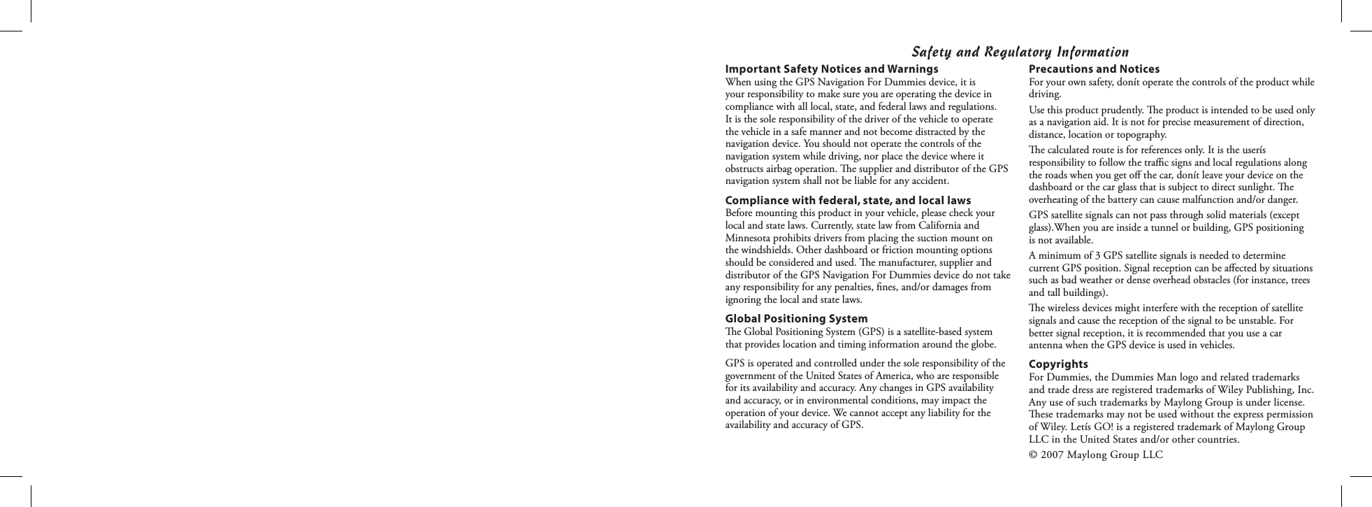 Safety and Regulatory InformationPrecautions and NoticesFor your own safety, donít operate the controls of the product while driving.Use this product prudently. e product is intended to be used only as a navigation aid. It is not for precise measurement of direction, distance, location or topography.e calculated route is for references only. It is the userís responsibility to follow the traﬃc signs and local regulations along the roads when you get oﬀ the car, donít leave your device on the dashboard or the car glass that is subject to direct sunlight. e overheating of the battery can cause malfunction and/or danger.GPS satellite signals can not pass through solid materials (except glass).When you are inside a tunnel or building, GPS positioning is not available.A minimum of 3 GPS satellite signals is needed to determine current GPS position. Signal reception can be aﬀected by situations such as bad weather or dense overhead obstacles (for instance, trees and tall buildings).e wireless devices might interfere with the reception of satellite signals and cause the reception of the signal to be unstable. For better signal reception, it is recommended that you use a car antenna when the GPS device is used in vehicles.CopyrightsFor Dummies, the Dummies Man logo and related trademarks and trade dress are registered trademarks of Wiley Publishing, Inc. Any use of such trademarks by Maylong Group is under license. ese trademarks may not be used without the express permission of Wiley. Letís GO! is a registered trademark of Maylong Group LLC in the United States and/or other countries.© 2007 Maylong Group LLCImportant Safety Notices and WarningsWhen using the GPS Navigation For Dummies device, it is your responsibility to make sure you are operating the device in compliance with all local, state, and federal laws and regulations. It is the sole responsibility of the driver of the vehicle to operate the vehicle in a safe manner and not become distracted by the navigation device. You should not operate the controls of the navigation system while driving, nor place the device where it obstructs airbag operation. e supplier and distributor of the GPS navigation system shall not be liable for any accident.Compliance with federal, state, and local lawsBefore mounting this product in your vehicle, please check your local and state laws. Currently, state law from California and Minnesota prohibits drivers from placing the suction mount on the windshields. Other dashboard or friction mounting options should be considered and used. e manufacturer, supplier and distributor of the GPS Navigation For Dummies device do not take any responsibility for any penalties, ﬁnes, and/or damages from ignoring the local and state laws.Global Positioning Systeme Global Positioning System (GPS) is a satellite-based system that provides location and timing information around the globe. GPS is operated and controlled under the sole responsibility of the government of the United States of America, who are responsible for its availability and accuracy. Any changes in GPS availability and accuracy, or in environmental conditions, may impact the operation of your device. We cannot accept any liability for the availability and accuracy of GPS.