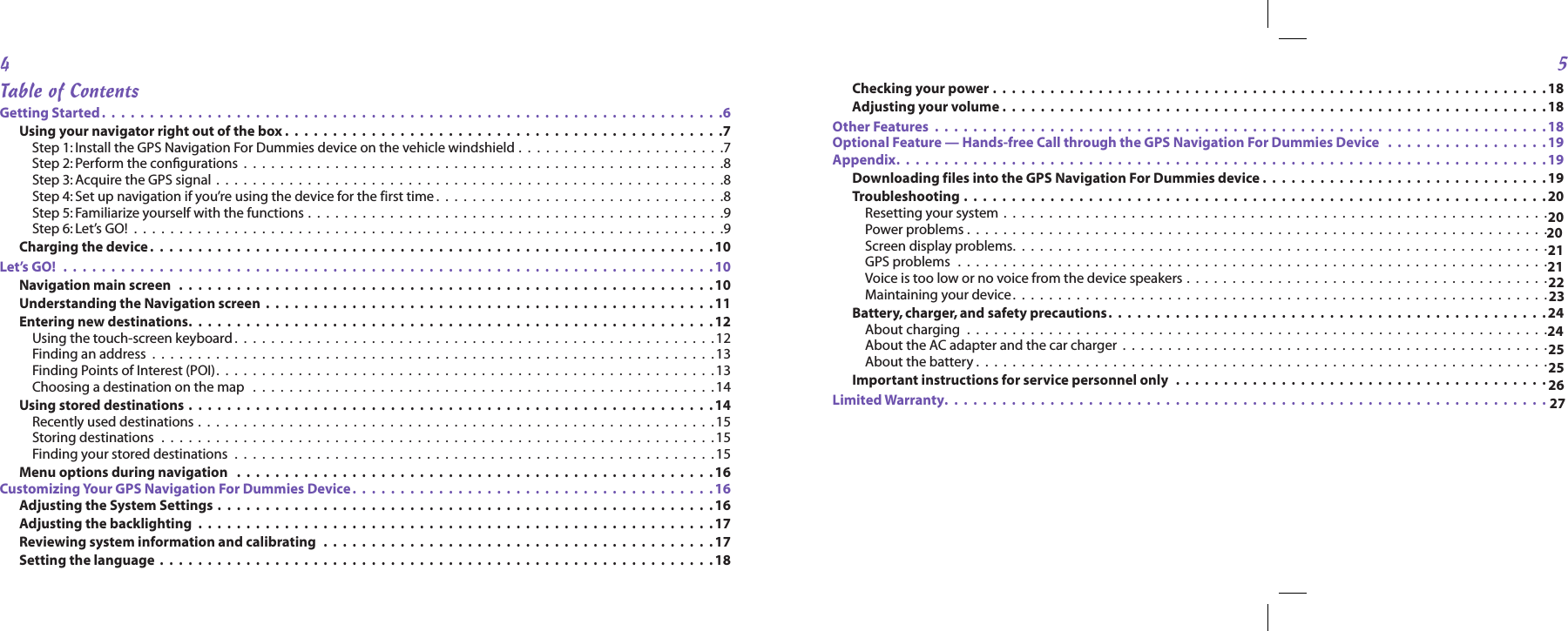 45Checking your power .  .  .  .  .  .  .  .  .  .  .  .  .  .  .  .  .  .  .  .  .  .  .  .  .  .  .  .  .  .  .  .  .  .  .  .  .  .  .  .  .  .  .  .  .  .  .  .  .  .  .  .  .  .  .  .  .  . 18Adjusting your volume .  .  .  .  .  .  .  .  .  .  .  .  .  .  .  .  .  .  .  .  .  .  .  .  .  .  .  .  .  .  .  .  .  .  .  .  .  .  .  .  .  .  .  .  .  .  .  .  .  .  .  .  .  .  .  .  .18Other Features   .  .  .  .  .  .  .  .  .  .  .  .  .  .  .  .  .  .  .  .  .  .  .  .  .  .  .  .  .  .  .  .  .  .  .  .  .  .  .  .  .  .  .  .  .  .  .  .  .  .  .  .  .  .  .  .  .  .  .  .  .  .  .  . 18Optional Feature — Hands-free Call through the GPS Navigation For Dummies Device   .  .  .  .  .  .  .  .  .  .  .  .  .  .  .  .  .19  Appendix.  .  .  .  .  .  .  .  .  .  .  .  .  .  .  .  .  .  .  .  .  .  .  .  .  .  .  .  .  .  .  .  .  .  .  .  .  .  .  .  .  .  .  .  .  .  .  .  .  .  .  .  .  .  .  .  .  .  .  .  .  .  .  .  .  .  .  . 19Downloading files into the GPS Navigation For Dummies device .  .  .  .  .  .  .  .  .  .  .  .  .  .  .  .  .  .  .  .  .  .  .  .  .  .  .  .  .  .19Troubleshooting .  .  .  .  .  .  .  .  .  .  .  .  .  .  .  .  .  .  .  .  .  .  .  .  .  .  .  .  .  .  .  .  .  .  .  .  .  .  .  .  .  .  .  .  .  .  .  .  .  .  .  .  .  .  .  .  .  .  .  .  . 20Resetting your system  .  .  .  .  .  .  .  .  .  .  .  .  .  .  .  .  .  .  .  .  .  .  .  .  .  .  .  .  .  .  .  .  .  .  .  .  .  .  .  .  .  .  .  .  .  .  .  .  .  .  .  .  .  .  .  .  .  .  .  .Power problems .  .  .  .  .  .  .  .  .  .  .  .  .  .  .  .  .  .  .  .  .  .  .  .  .  .  .  .  .  .  .  .  .  .  .  .  .  .  .  .  .  .  .  .  .  .  .  .  .  .  .  .  .  .  .  .  .  .  .  .  .  .  .  .Screen display problems.  .  .  .  .  .  .  .  .  .  .  .  .  .  .  .  .  .  .  .  .  .  .  .  .  .  .  .  .  .  .  .  .  .  .  .  .  .  .  .  .  .  .  .  .  .  .  .  .  .  .  .  .  .  .  .  .  .  .GPS problems   .  .  .  .  .  .  .  .  .  .  .  .  .  .  .  .  .  .  .  .  .  .  .  .  .  .  .  .  .  .  .  .  .  .  .  .  .  .  .  .  .  .  .  .  .  .  .  .  .  .  .  .  .  .  .  .  .  .  .  .  .  .  .  .  .Voice is too low or no voice from the device speakers .  .  .  .  .  .  .  .  .  .  .  .  .  .  .  .  .  .  .  .  .  .  .  .  .  .  .  .  .  .  .  .  .  .  .  .  .  .  .  .Maintaining your device.  .  .  .  .  .  .  .  .  .  .  .  .  .  .  .  .  .  .  .  .  .  .  .  .  .  .  .  .  .  .  .  .  .  .  .  .  .  .  .  .  .  .  .  .  .  .  .  .  .  .  .  .  .  .  .  .  .  .Battery, charger, and safety precautions.  .  .  .  .  .  .  .  .  .  .  .  .  .  .  .  .  .  .  .  .  .  .  .  .  .  .  .  .  .  .  .  .  .  .  .  .  .  .  .  .  .  .  .  .  . 24About charging   .  .  .  .  .  .  .  .  .  .  .  .  .  .  .  .  .  .  .  .  .  .  .  .  .  .  .  .  .  .  .  .  .  .  .  .  .  .  .  .  .  .  .  .  .  .  .  .  .  .  .  .  .  .  .  .  .  .  .  .  .  .  .  .About the AC adapter and the car charger  .  .  .  .  .  .  .  .  .  .  .  .  .  .  .  .  .  .  .  .  .  .  .  .  .  .  .  .  .  .  .  .  .  .  .  .  .  .  .  .  .  .  .  .  .  .  .About the battery .  .  .  .  .  .  .  .  .  .  .  .  .  .  .  .  .  .  .  .  .  .  .  .  .  .  .  .  .  .  .  .  .  .  .  .  .  .  .  .  .  .  .  .  .  .  .  .  .  .  .  .  .  .  .  .  .  .  .  .  .  .  .Important instructions for service personnel only   .  .  .  .  .  .  .  .  .  .  .  .  .  .  .  .  .  .  .  .  .  .  .  .  .  .  .  .  .  .  .  .  .  .  .  .  .  .  .27Limited Warranty.  .  .  .  .  .  .  .  .  .  .  .  .  .  .  .  .  .  .  .  .  .  .  .  .  .  .  .  .  .  .  .  .  .  .  .  .  .  .  .  .  .  .  .  .  .  .  .  .  .  .  .  .  .  .  .  .  .  .  .  .  .  .Table of ContentsGetting Started .  .  .  .  .  .  .  .  .  .  .  .  .  .  .  .  .  .  .  .  .  .  .  .  .  .  .  .  .  .  .  .  .  .  .  .  .  .  .  .  .  .  .  .  .  .  .  .  .  .  .  .  .  .  .  .  .  .  .  .  .  .  .  .  .6Using your navigator right out of the box .  .  .  .  .  .  .  .  .  .  .  .  .  .  .  .  .  .  .  .  .  .  .  .  .  .  .  .  .  .  .  .  .  .  .  .  .  .  .  .  .  .  .  .  .  .7Step 1:  Install the GPS Navigation For Dummies device on the vehicle windshield .  .  .  .  .  .  .  .  .  .  .  .  .  .  .  .  .  .  .  .  .  .  .7Step 2: Perform the conﬁgurations  .  .  .  .  .  .  .  .  .  .  .  .  .  .  .  .  .  .  .  .  .  .  .  .  .  .  .  .  .  .  .  .  .  .  .  .  .  .  .  .  .  .  .  .  .  .  .  .  .  .  .  .  .8Step 3: Acquire the GPS signal  .  .  .  .  .  .  .  .  .  .  .  .  .  .  .  .  .  .  .  .  .  .  .  .  .  .  .  .  .  .  .  .  .  .  .  .  .  .  .  .  .  .  .  .  .  .  .  .  .  .  .  .  .  .  .  .8Step 4: Set up navigation if you’re using the device for the first time .  .  .  .  .  .  .  .  .  .  .  .  .  .  .  .  .  .  .  .  .  .  .  .  .  .  .  .  .  .  .  .8Step 5: Familiarize yourself with the functions .  .  .  .  .  .  .  .  .  .  .  .  .  .  .  .  .  .  .  .  .  .  .  .  .  .  .  .  .  .  .  .  .  .  .  .  .  .  .  .  .  .  .  .  .  .9Step 6: Let’s GO!   .  .  .  .  .  .  .  .  .  .  .  .  .  .  .  .  .  .  .  .  .  .  .  .  .  .  .  .  .  .  .  .  .  .  .  .  .  .  .  .  .  .  .  .  .  .  .  .  .  .  .  .  .  .  .  .  .  .  .  .  .  .  .  .  .9Charging the device .  .  .  .  .  .  .  .  .  .  .  .  .  .  .  .  .  .  .  .  .  .  .  .  .  .  .  .  .  .  .  .  .  .  .  .  .  .  .  .  .  .  .  .  .  .  .  .  .  .  .  .  .  .  .  .  .  .  . 10Let’s GO!   .  .  .  .  .  .  .  .  .  .  .  .  .  .  .  .  .  .  .  .  .  .  .  .  .  .  .  .  .  .  .  .  .  .  .  .  .  .  .  .  .  .  .  .  .  .  .  .  .  .  .  .  .  .  .  .  .  .  .  .  .  .  .  .  .  .  .  . 10Navigation main screen   .  .  .  .  .  .  .  .  .  .  .  .  .  .  .  .  .  .  .  .  .  .  .  .  .  .  .  .  .  .  .  .  .  .  .  .  .  .  .  .  .  .  .  .  .  .  .  .  .  .  .  .  .  .  .  .10Understanding the Navigation screen  .  .  .  .  .  .  .  .  .  .  .  .  .  .  .  .  .  .  .  .  .  .  .  .  .  .  .  .  .  .  .  .  .  .  .  .  .  .  .  .  .  .  .  .  .  .  . 11Entering new destinations.  .  .  .  .  .  .  .  .  .  .  .  .  .  .  .  .  .  .  .  .  .  .  .  .  .  .  .  .  .  .  .  .  .  .  .  .  .  .  .  .  .  .  .  .  .  .  .  .  .  .  .  .  .  . 12Using the touch-screen keyboard .  .  .  .  .  .  .  .  .  .  .  .  .  .  .  .  .  .  .  .  .  .  .  .  .  .  .  .  .  .  .  .  .  .  .  .  .  .  .  .  .  .  .  .  .  .  .  .  .  .  .  .  . 12Finding an address  .  .  .  .  .  .  .  .  .  .  .  .  .  .  .  .  .  .  .  .  .  .  .  .  .  .  .  .  .  .  .  .  .  .  .  .  .  .  .  .  .  .  .  .  .  .  .  .  .  .  .  .  .  .  .  .  .  .  .  .  .  . 13Finding Points of Interest (POI).  .  .  .  .  .  .  .  .  .  .  .  .  .  .  .  .  .  .  .  .  .  .  .  .  .  .  .  .  .  .  .  .  .  .  .  .  .  .  .  .  .  .  .  .  .  .  .  .  .  .  .  .  .  . 13Choosing a destination on the map   .  .  .  .  .  .  .  .  .  .  .  .  .  .  .  .  .  .  .  .  .  .  .  .  .  .  .  .  .  .  .  .  .  .  .  .  .  .  .  .  .  .  .  .  .  .  .  .  .  .  .14Using stored destinations .  .  .  .  .  .  .  .  .  .  .  .  .  .  .  .  .  .  .  .  .  .  .  .  .  .  .  .  .  .  .  .  .  .  .  .  .  .  .  .  .  .  .  .  .  .  .  .  .  .  .  .  .  .  . 14Recently used destinations .  .  .  .  .  .  .  .  .  .  .  .  .  .  .  .  .  .  .  .  .  .  .  .  .  .  .  .  .  .  .  .  .  .  .  .  .  .  .  .  .  .  .  .  .  .  .  .  .  .  .  .  .  .  .  .  . 15Storing destinations   .  .  .  .  .  .  .  .  .  .  .  .  .  .  .  .  .  .  .  .  .  .  .  .  .  .  .  .  .  .  .  .  .  .  .  .  .  .  .  .  .  .  .  .  .  .  .  .  .  .  .  .  .  .  .  .  .  .  .  .  .15Finding your stored destinations   .  .  .  .  .  .  .  .  .  .  .  .  .  .  .  .  .  .  .  .  .  .  .  .  .  .  .  .  .  .  .  .  .  .  .  .  .  .  .  .  .  .  .  .  .  .  .  .  .  .  .  .  . 15Menu options during navigation   .  .  .  .  .  .  .  .  .  .  .  .  .  .  .  .  .  .  .  .  .  .  .  .  .  .  .  .  .  .  .  .  .  .  .  .  .  .  .  .  .  .  .  .  .  .  .  .  .  .16Customizing Your GPS Navigation For Dummies Device.  .  .  .  .  .  .  .  .  .  .  .  .  .  .  .  .  .  .  .  .  .  .  .  .  .  .  .  .  .  .  .  .  .  .  .  .  . 16Adjusting the System Settings  .  .  .  .  .  .  .  .  .  .  .  .  .  .  .  .  .  .  .  .  .  .  .  .  .  .  .  .  .  .  .  .  .  .  .  .  .  .  .  .  .  .  .  .  .  .  .  .  .  .  .  . 16Adjusting the backlighting   .  .  .  .  .  .  .  .  .  .  .  .  .  .  .  .  .  .  .  .  .  .  .  .  .  .  .  .  .  .  .  .  .  .  .  .  .  .  .  .  .  .  .  .  .  .  .  .  .  .  .  .  .  . 17Reviewing system information and calibrating   .  .  .  .  .  .  .  .  .  .  .  .  .  .  .  .  .  .  .  .  .  .  .  .  .  .  .  .  .  .  .  .  .  .  .  .  .  .  .  .  .17Setting the language  .  .  .  .  .  .  .  .  .  .  .  .  .  .  .  .  .  .  .  .  .  .  .  .  .  .  .  .  .  .  .  .  .  .  .  .  .  .  .  .  .  .  .  .  .  .  .  .  .  .  .  .  .  .  .  .  .  . 1820202126212223242525                                                                                           