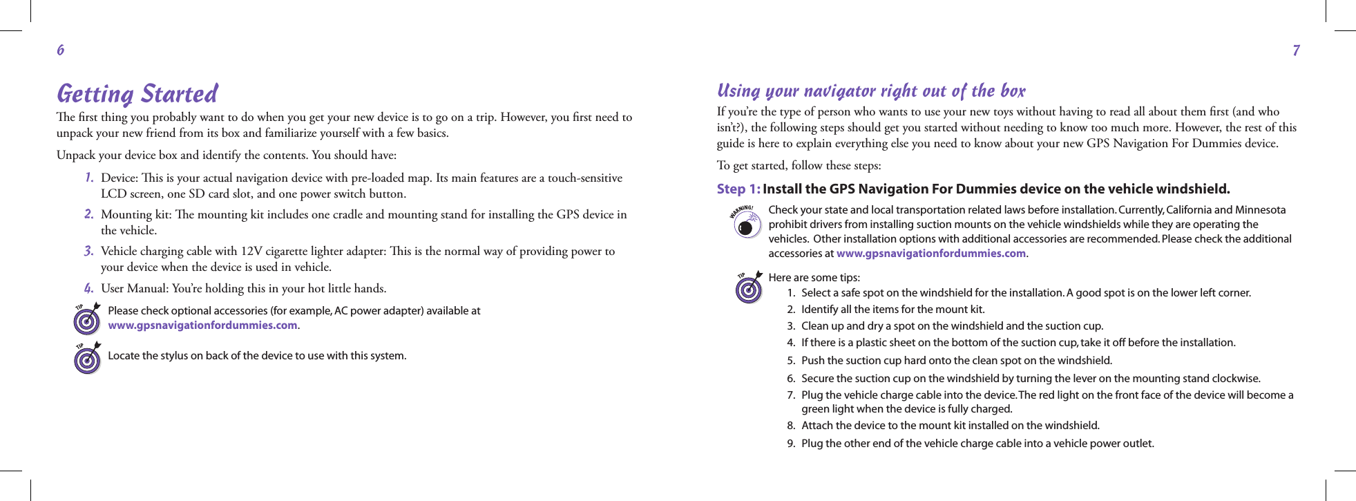 67Getting Startede ﬁrst thing you probably want to do when you get your new device is to go on a trip. However, you ﬁrst need to unpack your new friend from its box and familiarize yourself with a few basics.Unpack your device box and identify the contents. You should have: 1.   Device: is is your actual navigation device with pre-loaded map. Its main features are a touch-sensitive LCD screen, one SD card slot, and one power switch button.  2.   Mounting kit: e mounting kit includes one cradle and mounting stand for installing the GPS device in the vehicle. 3.   Vehicle charging cable with 12V cigarette lighter adapter: is is the normal way of providing power to your device when the device is used in vehicle. 4.  User Manual: You’re holding this in your hot little hands.Please check optional accessories (for example, AC power adapter) available at  www.gpsnavigationfordummies.com. Locate the stylus on back of the device to use with this system.Using your navigator right out of the boxIf you’re the type of person who wants to use your new toys without having to read all about them ﬁrst (and who isn’t?), the following steps should get you started without needing to know too much more. However, the rest of this guide is here to explain everything else you need to know about your new GPS Navigation For Dummies device.To get started, follow these steps:Step 1:  Install the GPS Navigation For Dummies device on the vehicle windshield.Check your state and local transportation related laws before installation. Currently, California and Minnesota prohibit drivers from installing suction mounts on the vehicle windshields while they are operating the vehicles.  Other installation options with additional accessories are recommended. Please check the additional accessories at www.gpsnavigationfordummies.com.Here are some tips: 1.    Select a safe spot on the windshield for the installation. A good spot is on the lower left corner.  2.   Identify all the items for the mount kit.  3.  Clean up and dry a spot on the windshield and the suction cup.  4.   If there is a plastic sheet on the bottom of the suction cup, take it off before the installation.  5.  Push the suction cup hard onto the clean spot on the windshield.  6.  Secure the suction cup on the windshield by turning the lever on the mounting stand clockwise.  7.   Plug the vehicle charge cable into the device. The red light on the front face of the device will become a green light when the device is fully charged.  8.  Attach the device to the mount kit installed on the windshield.  9.  Plug the other end of the vehicle charge cable into a vehicle power outlet.
