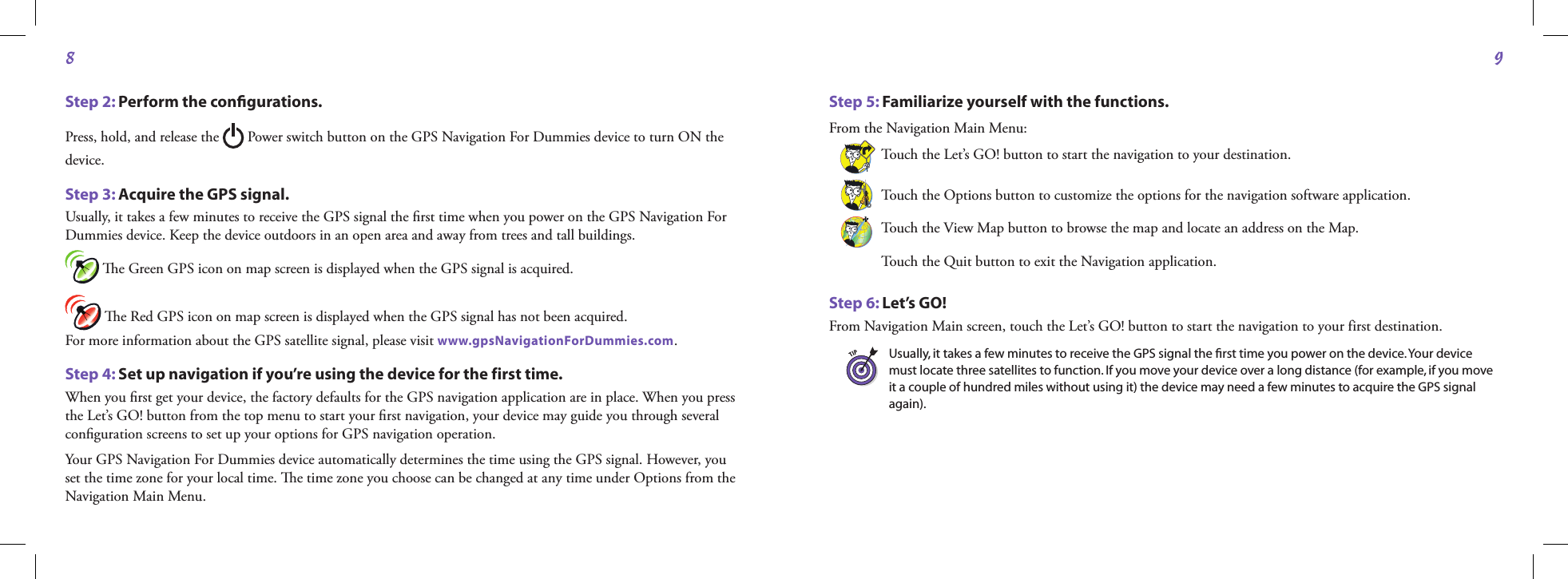 89Step 2: Perform the conﬁgurations.Press, hold, and release the   Power switch button on the GPS Navigation For Dummies device to turn ON the device. Step 3: Acquire the GPS signal.Usually, it takes a few minutes to receive the GPS signal the ﬁrst time when you power on the GPS Navigation For Dummies device. Keep the device outdoors in an open area and away from trees and tall buildings.  e Green GPS icon on map screen is displayed when the GPS signal is acquired.  e Red GPS icon on map screen is displayed when the GPS signal has not been acquired.  For more information about the GPS satellite signal, please visit www.gpsNavigationForDummies.com.Step 4: Set up navigation if you’re using the device for the first time.When you ﬁrst get your device, the factory defaults for the GPS navigation application are in place. When you press the Let’s GO! button from the top menu to start your ﬁrst navigation, your device may guide you through several conﬁguration screens to set up your options for GPS navigation operation.Your GPS Navigation For Dummies device automatically determines the time using the GPS signal. However, you set the time zone for your local time. e time zone you choose can be changed at any time under Options from the Navigation Main Menu.Step 5: Familiarize yourself with the functions.From the Navigation Main Menu:Touch the Let’s GO! button to start the navigation to your destination.Touch the Options button to customize the options for the navigation software application.Touch the View Map button to browse the map and locate an address on the Map.Touch the Quit button to exit the Navigation application.Step 6: Let’s GO!From Navigation Main screen, touch the Let’s GO! button to start the navigation to your first destination.Usually, it takes a few minutes to receive the GPS signal the ﬁrst time you power on the device. Your device must locate three satellites to function. If you move your device over a long distance (for example, if you move it a couple of hundred miles without using it) the device may need a few minutes to acquire the GPS signal again).