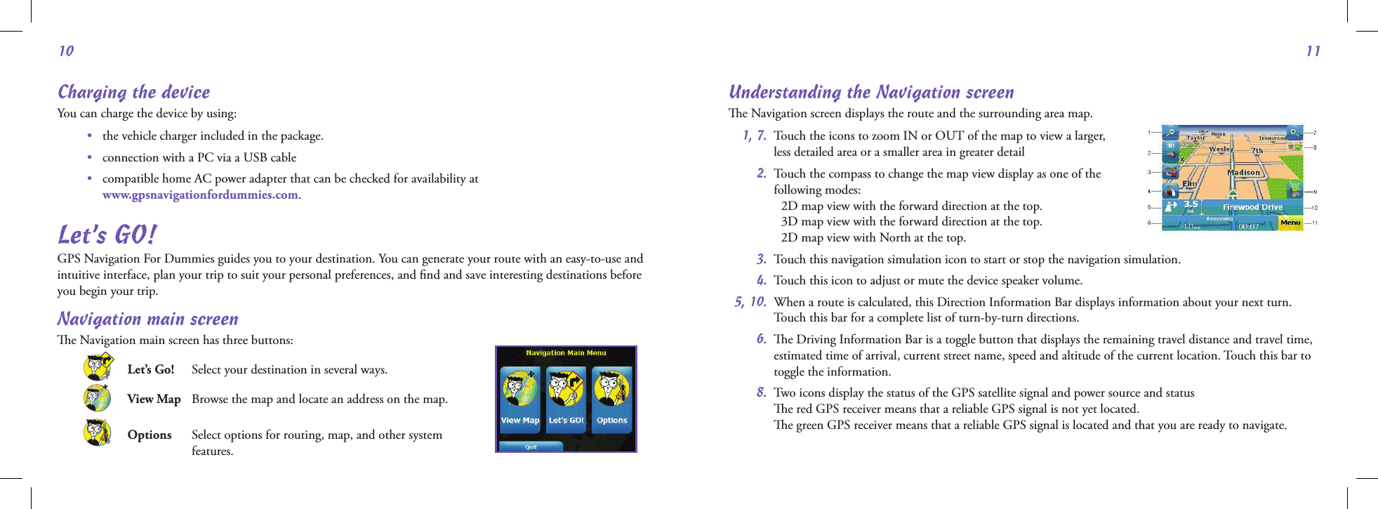 1011Charging the deviceYou can charge the device by using: •   the vehicle charger included in the package. •   connection with a PC via a USB cable •    compatible home AC power adapter that can be checked for availability at  www.gpsnavigationfordummies.com.Let’s GO!GPS Navigation For Dummies guides you to your destination. You can generate your route with an easy-to-use and intuitive interface, plan your trip to suit your personal preferences, and ﬁnd and save interesting destinations before you begin your trip. Navigation main screene Navigation main screen has three buttons: Let’s Go!   Select your destination in several ways. View Map    Browse the map and locate an address on the map. Options    Select options for routing, map, and other system  features.Understanding the Navigation screene Navigation screen displays the route and the surrounding area map.  1, 7.   Touch the icons to zoom IN or OUT of the map to view a larger,  less detailed area or a smaller area in greater detail 2.   Touch the compass to change the map view display as one of the  following modes:   2D map view with the forward direction at the top.   3D map view with the forward direction at the top.   2D map view with North at the top. 3.  Touch this navigation simulation icon to start or stop the navigation simulation. 4.  Touch this icon to adjust or mute the device speaker volume. 5, 10.   When a route is calculated, this Direction Information Bar displays information about your next turn. Touch this bar for a complete list of turn-by-turn directions. 6.   e Driving Information Bar is a toggle button that displays the remaining travel distance and travel time, estimated time of arrival, current street name, speed and altitude of the current location. Touch this bar to toggle the information. 8.  Two icons display the status of the GPS satellite signal and power source and status     e red GPS receiver means that a reliable GPS signal is not yet located.     e green GPS receiver means that a reliable GPS signal is located and that you are ready to navigate.