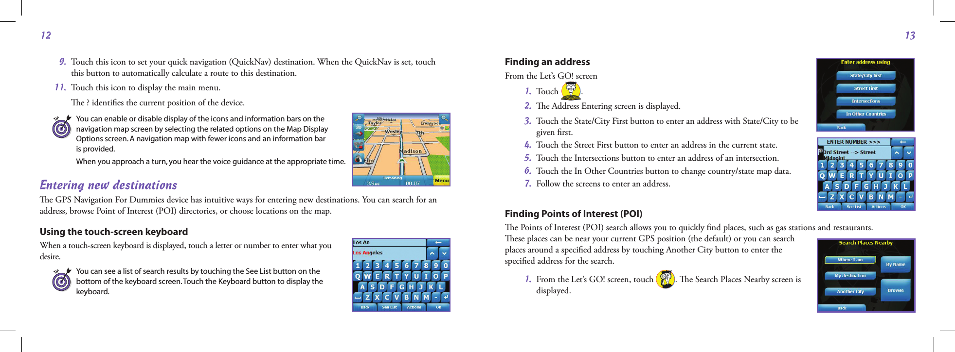 1213Finding an address From the Let’s GO! screen 1.  Touch  . 2.  e Address Entering screen is displayed.  3.   Touch the State/City First button to enter an address with State/City to be  given ﬁrst. 4.   Touch the Street First button to enter an address in the current state. 5.   Touch the Intersections button to enter an address of an intersection. 6.   Touch the In Other Countries button to change country/state map data.  7.  Follow the screens to enter an address.Finding Points of Interest (POI) e Points of Interest (POI) search allows you to quickly ﬁnd places, such as gas stations and restaurants.  ese places can be near your current GPS position (the default) or you can search  places around a speciﬁed address by touching Another City button to enter the  speciﬁed address for the search.  1.   From the Let’s GO! screen, touch  . e Search Places Nearby screen is  displayed.  9.   Touch this icon to set your quick navigation (QuickNav) destination. When the QuickNav is set, touch this button to automatically calculate a route to this destination. 11.  Touch this icon to display the main menu.    e ? identiﬁes the current position of the device.You can enable or disable display of the icons and information bars on the  navigation map screen by selecting the related options on the Map Display  Options screen. A navigation map with fewer icons and an information bar  is provided.When you approach a turn, you hear the voice guidance at the appropriate time.Entering new destinationse GPS Navigation For Dummies device has intuitive ways for entering new destinations. You can search for an address, browse Point of Interest (POI) directories, or choose locations on the map.Using the touch-screen keyboardWhen a touch-screen keyboard is displayed, touch a letter or number to enter what you  desire. You can see a list of search results by touching the See List button on the  bottom of the keyboard screen. Touch the Keyboard button to display the  keyboard.