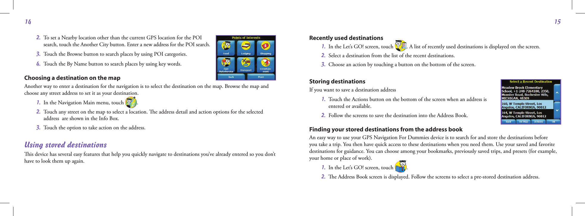 1415 2.   To set a Nearby location other than the current GPS location for the POI  search, touch the Another City button. Enter a new address for the POI search.  3.  Touch the Browse button to search places by using POI categories.  4.  Touch the By Name button to search places by using key words.Choosing a destination on the mapAnother way to enter a destination for the navigation is to select the destination on the map. Browse the map and choose any street address to set it as your destination.  1.  In the Navigation Main menu, touch  . 2.   Touch any street on the map to select a location. e address detail and action options for the selected address  are shown in the Info Box.  3.  Touch the option to take action on the address. Using stored destinationsis device has several easy features that help you quickly navigate to destinations you’ve already entered so you don’t have to look them up again.Recently used destinations 1.   In the Let’s GO! screen, touch  . A list of recently used destinations is displayed on the screen. 2.  Select a destination from the list of the recent destinations.  3.  Choose an action by touching a button on the bottom of the screen.Storing destinationsIf you want to save a destination address 1.   Touch the Actions button on the bottom of the screen when an address is  entered or available. 2.  Follow the screens to save the destination into the Address Book.  Finding your stored destinations from the address bookAn easy way to use your GPS Navigation For Dummies device is to search for and store the destinations before you take a trip. You then have quick access to these destinations when you need them. Use your saved and favorite destinations for guidance. You can choose among your bookmarks, previously saved trips, and presets (for example, your home or place of work). 1.  In the Let’s GO! screen, touch  . 2.  e Address Book screen is displayed. Follow the screens to select a pre-stored destination address.