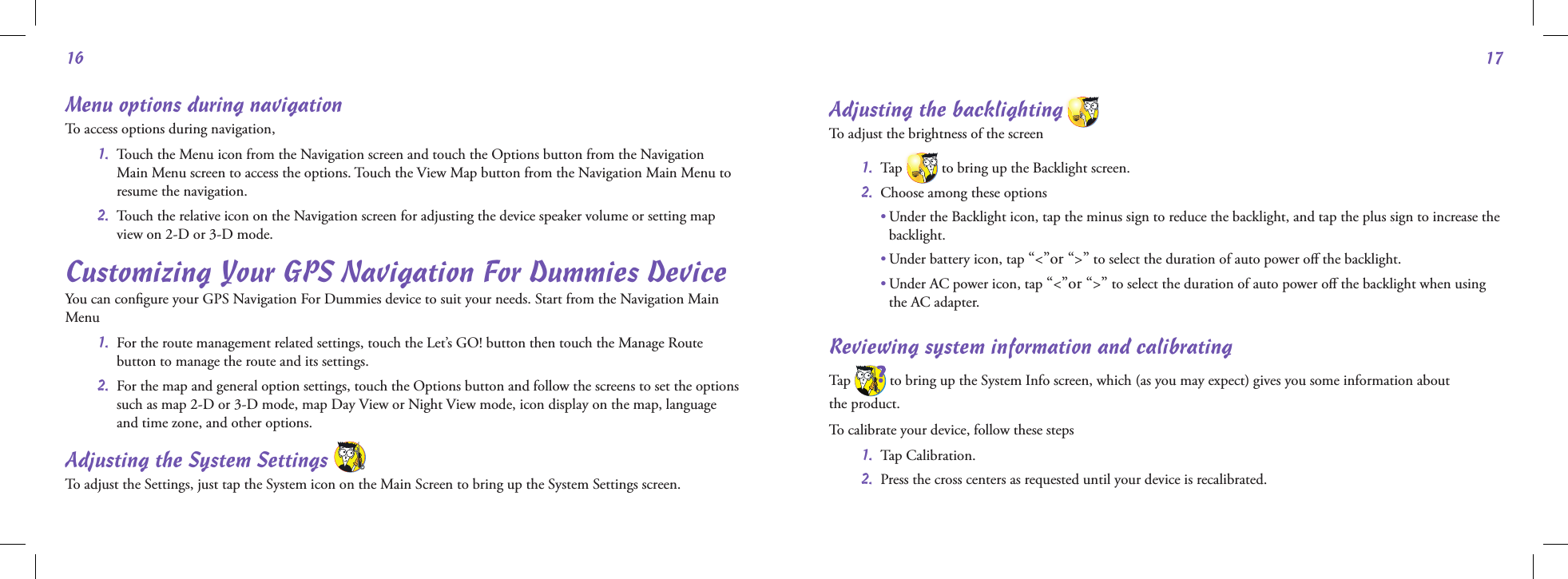 1617Menu options during navigationTo access options during navigation,   1.   Touch the Menu icon from the Navigation screen and touch the Options button from the Navigation Main Menu screen to access the options. Touch the View Map button from the Navigation Main Menu to resume the navigation.  2.   Touch the relative icon on the Navigation screen for adjusting the device speaker volume or setting map view on 2-D or 3-D mode.Customizing Your GPS Navigation For Dummies DeviceYou can conﬁgure your GPS Navigation For Dummies device to suit your needs. Start from the Navigation Main Menu  1.   For the route management related settings, touch the Let’s GO! button then touch the Manage Route button to manage the route and its settings.  2.   For the map and general option settings, touch the Options button and follow the screens to set the options such as map 2-D or 3-D mode, map Day View or Night View mode, icon display on the map, language and time zone, and other options.Adjusting the System Settings     To adjust the Settings, just tap the System icon on the Main Screen to bring up the System Settings screen.Adjusting the backlighting   To adjust the brightness of the screen 1.  Tap  to bring up the Backlight screen. 2.  Choose among these options  •  Under the Backlight icon, tap the minus sign to reduce the backlight, and tap the plus sign to increase the backlight.  • Under battery icon, tap “&lt;”or “&gt;” to select the duration of auto power oﬀ the backlight.  •  Under AC power icon, tap “&lt;”or “&gt;” to select the duration of auto power oﬀ the backlight when using the AC adapter.Reviewing system information and calibratingTap   to bring up the System Info screen, which (as you may expect) gives you some information about  the product.To calibrate your device, follow these steps 1.  Tap Calibration. 2.  Press the cross centers as requested until your device is recalibrated.