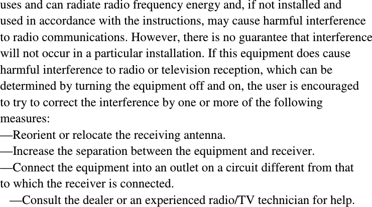  uses and can radiate radio frequency energy and, if not installed and used in accordance with the instructions, may cause harmful interference to radio communications. However, there is no guarantee that interference will not occur in a particular installation. If this equipment does cause harmful interference to radio or television reception, which can be determined by turning the equipment off and on, the user is encouraged to try to correct the interference by one or more of the following measures: &mdash;Reorient or relocate the receiving antenna. &mdash;Increase the separation between the equipment and receiver. &mdash;Connect the equipment into an outlet on a circuit different from that to which the receiver is connected. &mdash;Consult the dealer or an experienced radio/TV technician for help.   