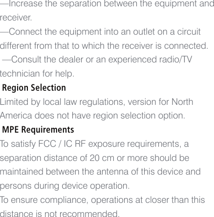 &mdash;Increase the separation between the equipment and receiver.&mdash;Connect the equipment into an outlet on a circuit different from that to which the receiver is connected. &mdash;Consult the dealer or an experienced radio/TV technician for help. Region SelectionLimited by local law regulations, version for North America does not have region selection option. MPE RequirementsTo satisfy FCC / IC RF exposure requirements, a separation distance of 20 cm or more should be maintained between the antenna of this device and persons during device operation.To ensure compliance, operations at closer than this distance is not recommended.